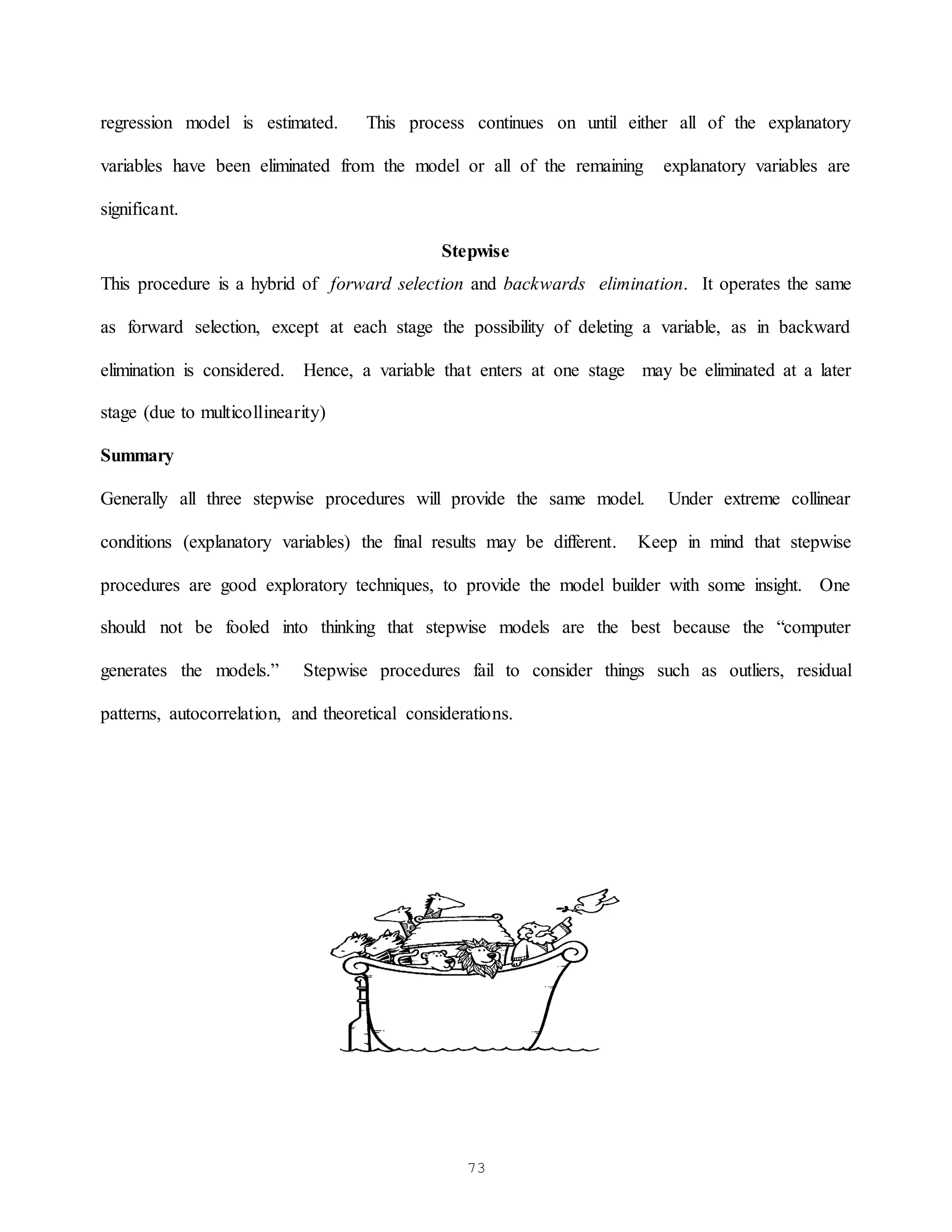 73
regression model is estimated. This process continues on until either all of the explanatory
variables have been eliminated from the model or all of the remaining explanatory variables are
significant.
Stepwise
This procedure is a hybrid of forward selection and backwards elimination. It operates the same
as forward selection, except at each stage the possibility of deleting a variable, as in backward
elimination is considered. Hence, a variable that enters at one stage may be eliminated at a later
stage (due to multicollinearity)
Summary
Generally all three stepwise procedures will provide the same model. Under extreme collinear
conditions (explanatory variables) the final results may be different. Keep in mind that stepwise
procedures are good exploratory techniques, to provide the model builder with some insight. One
should not be fooled into thinking that stepwise models are the best because the “computer
generates the models.” Stepwise procedures fail to consider things such as outliers, residual
patterns, autocorrelation, and theoretical considerations.
 