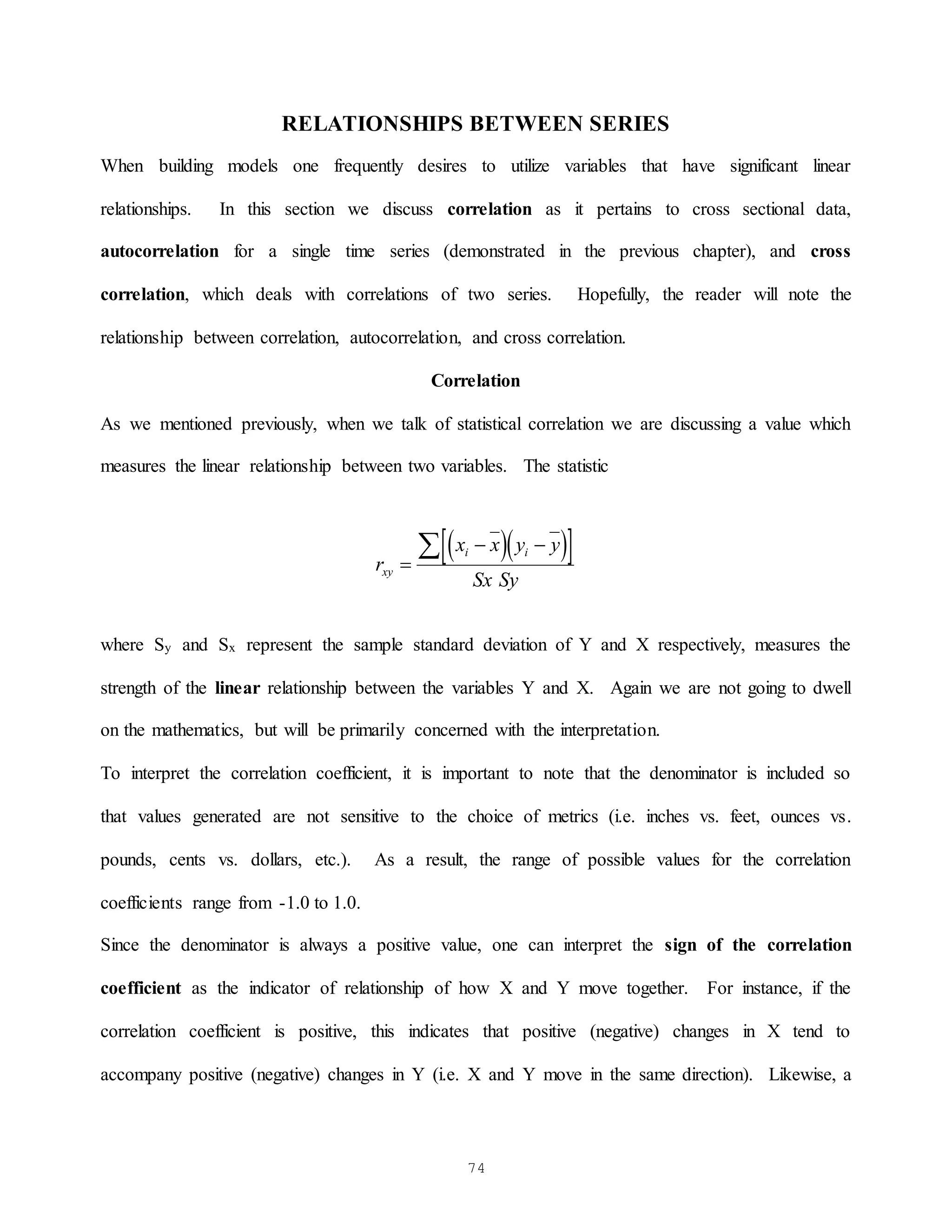74
RELATIONSHIPS BETWEEN SERIES
When building models one frequently desires to utilize variables that have significant linear
relationships. In this section we discuss correlation as it pertains to cross sectional data,
autocorrelation for a single time series (demonstrated in the previous chapter), and cross
correlation, which deals with correlations of two series. Hopefully, the reader will note the
relationship between correlation, autocorrelation, and cross correlation.
Correlation
As we mentioned previously, when we talk of statistical correlation we are discussing a value which
measures the linear relationship between two variables. The statistic
  
 
r
x x y y
Sx Sy
xy
i i

 

where Sy and Sx represent the sample standard deviation of Y and X respectively, measures the
strength of the linear relationship between the variables Y and X. Again we are not going to dwell
on the mathematics, but will be primarily concerned with the interpretation.
To interpret the correlation coefficient, it is important to note that the denominator is included so
that values generated are not sensitive to the choice of metrics (i.e. inches vs. feet, ounces vs.
pounds, cents vs. dollars, etc.). As a result, the range of possible values for the correlation
coefficients range from -1.0 to 1.0.
Since the denominator is always a positive value, one can interpret the sign of the correlation
coefficient as the indicator of relationship of how X and Y move together. For instance, if the
correlation coefficient is positive, this indicates that positive (negative) changes in X tend to
accompany positive (negative) changes in Y (i.e. X and Y move in the same direction). Likewise, a
 
