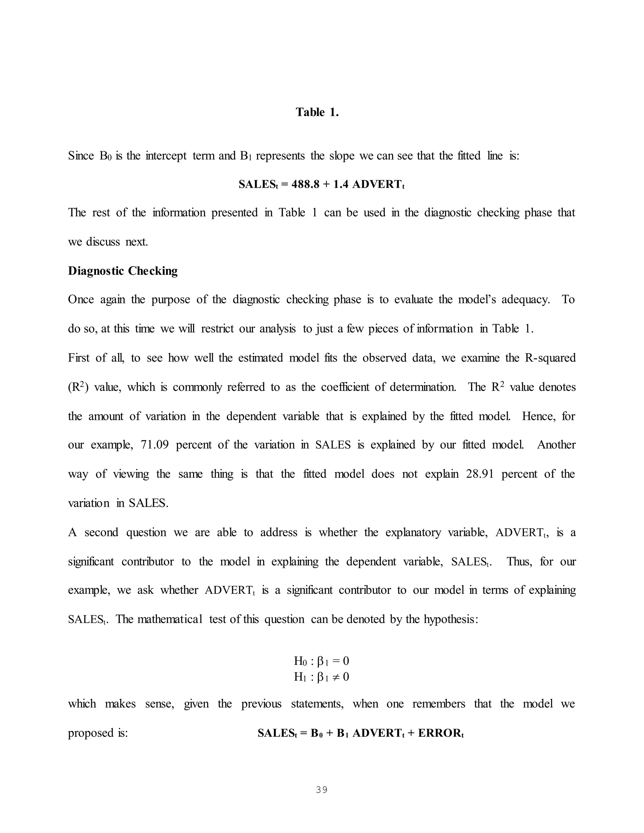 39
Table 1.
Since B0 is the intercept term and B1 represents the slope we can see that the fitted line is:
SALESt = 488.8 + 1.4 ADVERTt
The rest of the information presented in Table 1 can be used in the diagnostic checking phase that
we discuss next.
Diagnostic Checking
Once again the purpose of the diagnostic checking phase is to evaluate the model’s adequacy. To
do so, at this time we will restrict our analysis to just a few pieces of information in Table 1.
First of all, to see how well the estimated model fits the observed data, we examine the R-squared
(R2) value, which is commonly referred to as the coefficient of determination. The R2 value denotes
the amount of variation in the dependent variable that is explained by the fitted model. Hence, for
our example, 71.09 percent of the variation in SALES is explained by our fitted model. Another
way of viewing the same thing is that the fitted model does not explain 28.91 percent of the
variation in SALES.
A second question we are able to address is whether the explanatory variable, ADVERTt, is a
significant contributor to the model in explaining the dependent variable, SALESt. Thus, for our
example, we ask whether ADVERTt is a significant contributor to our model in terms of explaining
SALESt. The mathematical test of this question can be denoted by the hypothesis:
H0 : 1 = 0
H1 : 1  0
which makes sense, given the previous statements, when one remembers that the model we
proposed is: SALESt = B0 + B1 ADVERTt + ERRORt
 