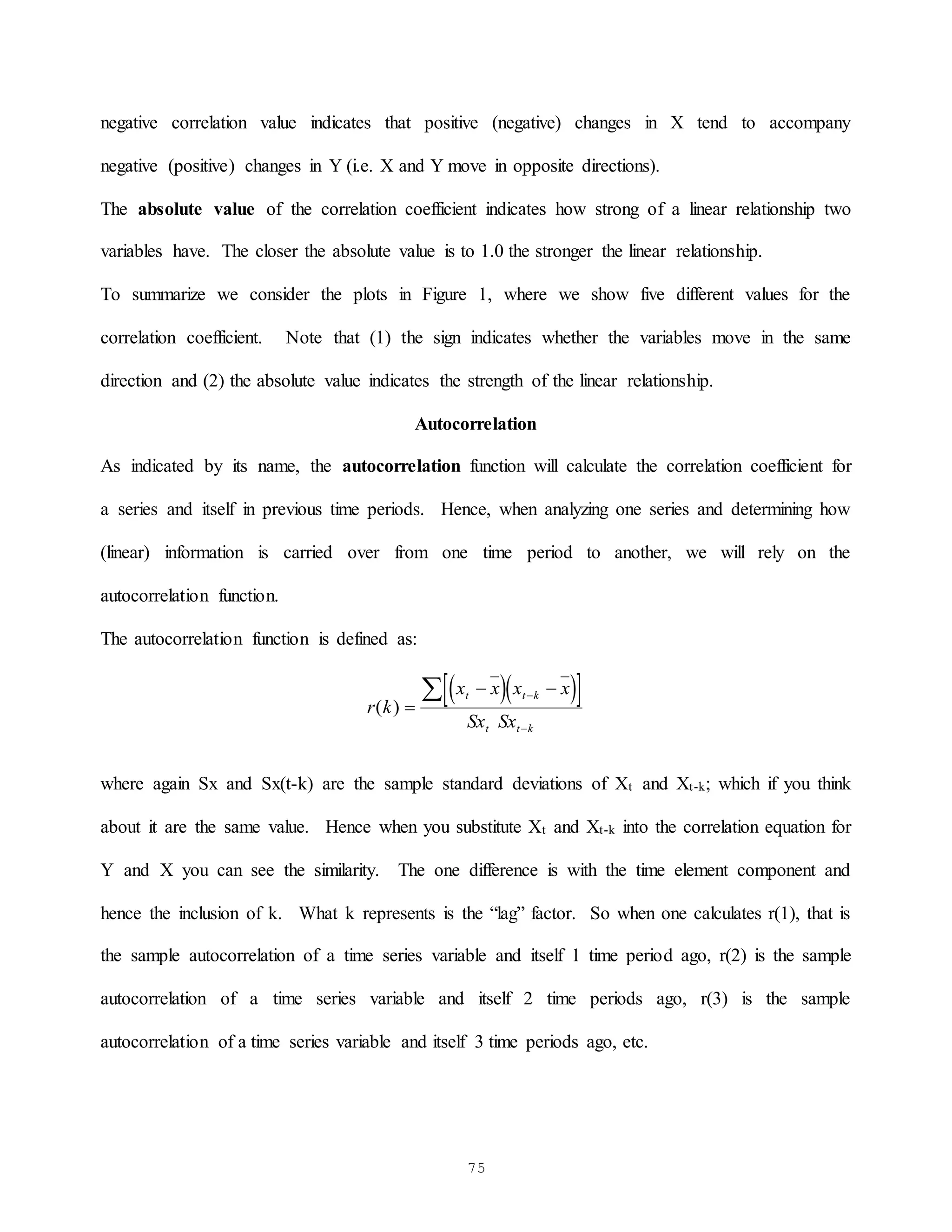 75
negative correlation value indicates that positive (negative) changes in X tend to accompany
negative (positive) changes in Y (i.e. X and Y move in opposite directions).
The absolute value of the correlation coefficient indicates how strong of a linear relationship two
variables have. The closer the absolute value is to 1.0 the stronger the linear relationship.
To summarize we consider the plots in Figure 1, where we show five different values for the
correlation coefficient. Note that (1) the sign indicates whether the variables move in the same
direction and (2) the absolute value indicates the strength of the linear relationship.
Autocorrelation
As indicated by its name, the autocorrelation function will calculate the correlation coefficient for
a series and itself in previous time periods. Hence, when analyzing one series and determining how
(linear) information is carried over from one time period to another, we will rely on the
autocorrelation function.
The autocorrelation function is defined as:
  
 
r k
x x x x
Sx Sx
t t k
t t k
( ) 
 



where again Sx and Sx(t-k) are the sample standard deviations of Xt and Xt-k; which if you think
about it are the same value. Hence when you substitute Xt and Xt-k into the correlation equation for
Y and X you can see the similarity. The one difference is with the time element component and
hence the inclusion of k. What k represents is the “lag” factor. So when one calculates r(1), that is
the sample autocorrelation of a time series variable and itself 1 time period ago, r(2) is the sample
autocorrelation of a time series variable and itself 2 time periods ago, r(3) is the sample
autocorrelation of a time series variable and itself 3 time periods ago, etc.
 