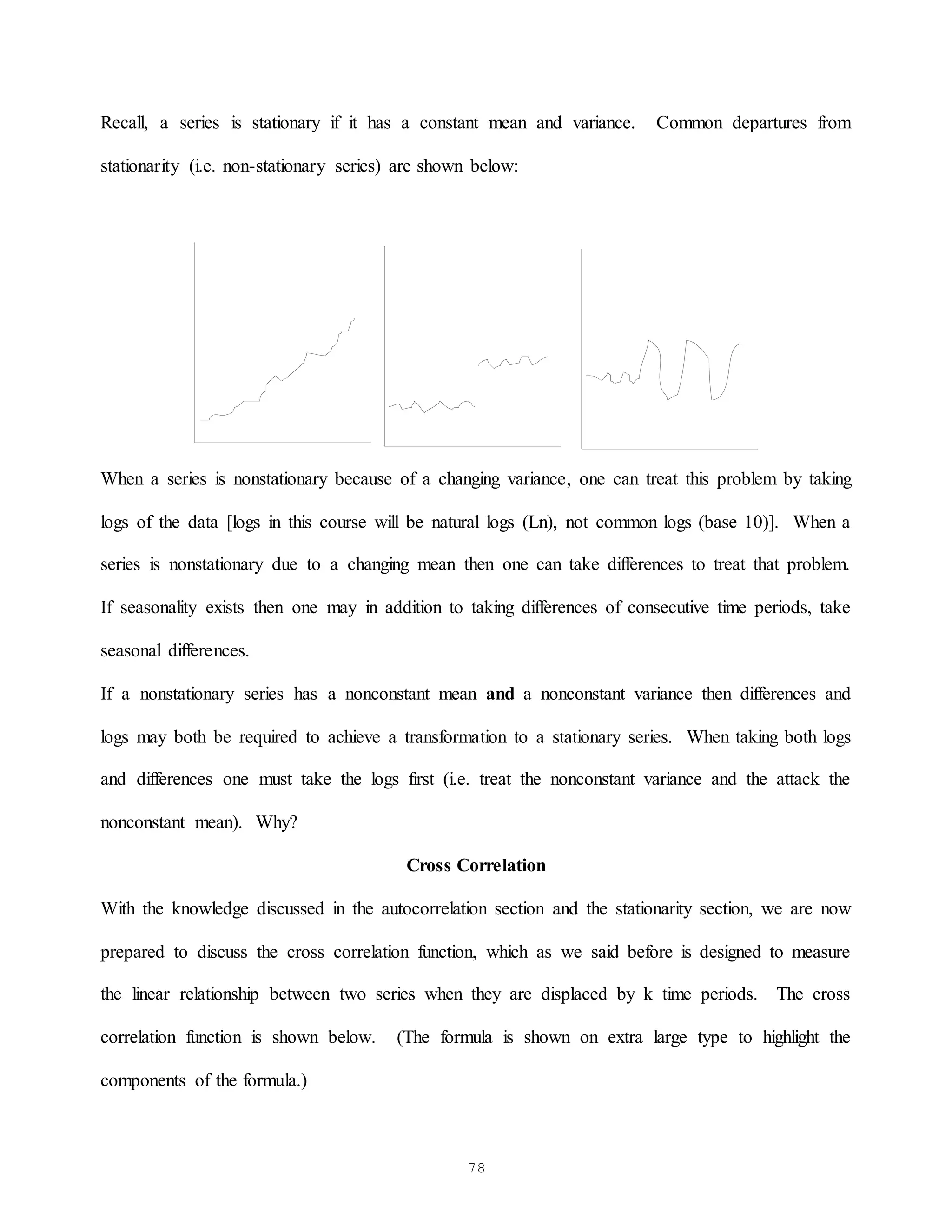 78
Recall, a series is stationary if it has a constant mean and variance. Common departures from
stationarity (i.e. non-stationary series) are shown below:
When a series is nonstationary because of a changing variance, one can treat this problem by taking
logs of the data [logs in this course will be natural logs (Ln), not common logs (base 10)]. When a
series is nonstationary due to a changing mean then one can take differences to treat that problem.
If seasonality exists then one may in addition to taking differences of consecutive time periods, take
seasonal differences.
If a nonstationary series has a nonconstant mean and a nonconstant variance then differences and
logs may both be required to achieve a transformation to a stationary series. When taking both logs
and differences one must take the logs first (i.e. treat the nonconstant variance and the attack the
nonconstant mean). Why?
Cross Correlation
With the knowledge discussed in the autocorrelation section and the stationarity section, we are now
prepared to discuss the cross correlation function, which as we said before is designed to measure
the linear relationship between two series when they are displaced by k time periods. The cross
correlation function is shown below. (The formula is shown on extra large type to highlight the
components of the formula.)
 