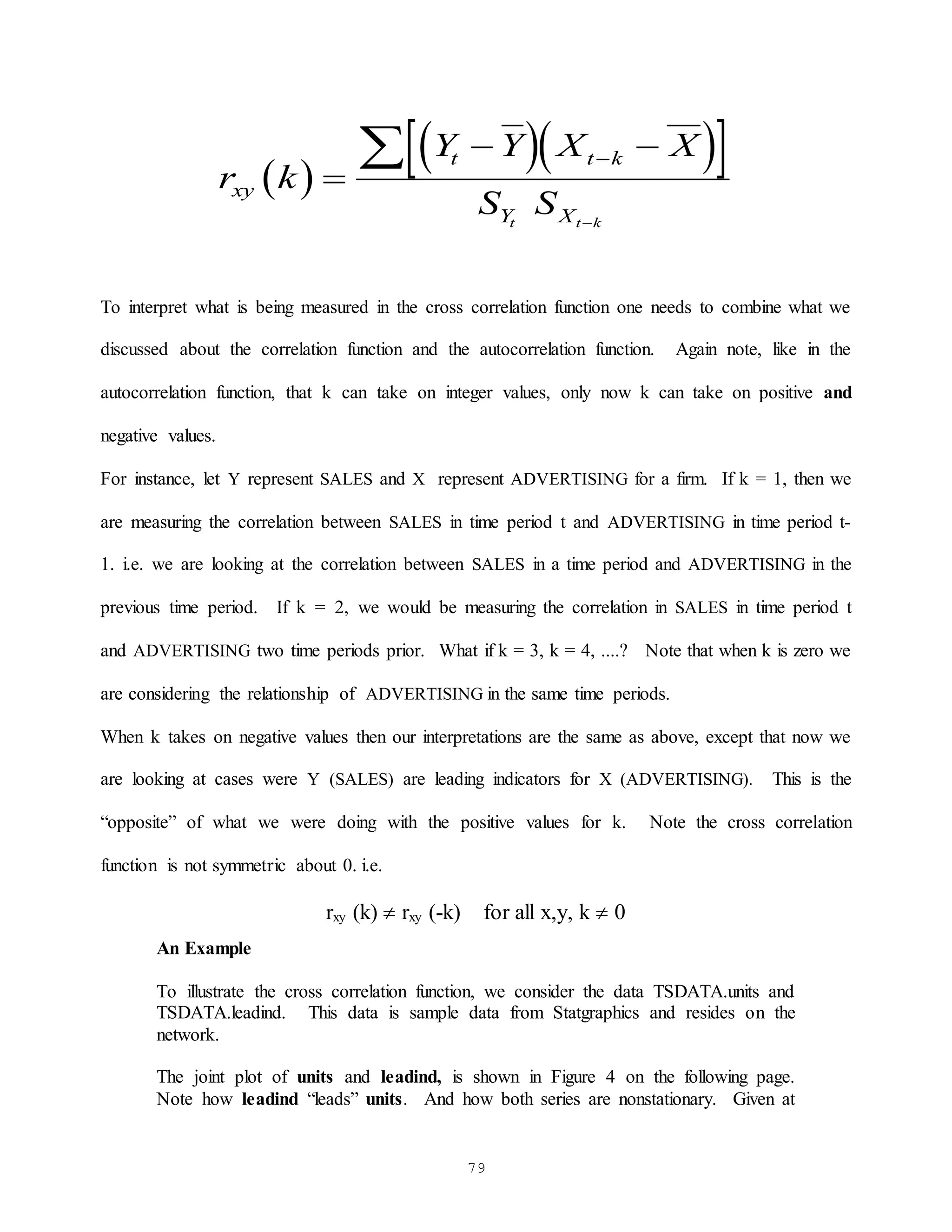 79
 
  
 
r k
Y Y X X
S S
xy
t t k
Y X
t t k

 



To interpret what is being measured in the cross correlation function one needs to combine what we
discussed about the correlation function and the autocorrelation function. Again note, like in the
autocorrelation function, that k can take on integer values, only now k can take on positive and
negative values.
For instance, let Y represent SALES and X represent ADVERTISING for a firm. If k = 1, then we
are measuring the correlation between SALES in time period t and ADVERTISING in time period t-
1. i.e. we are looking at the correlation between SALES in a time period and ADVERTISING in the
previous time period. If k = 2, we would be measuring the correlation in SALES in time period t
and ADVERTISING two time periods prior. What if k = 3, k = 4, ....? Note that when k is zero we
are considering the relationship of ADVERTISING in the same time periods.
When k takes on negative values then our interpretations are the same as above, except that now we
are looking at cases were Y (SALES) are leading indicators for X (ADVERTISING). This is the
“opposite” of what we were doing with the positive values for k. Note the cross correlation
function is not symmetric about 0. i.e.
rxy (k)  rxy (-k) for all x,y, k  0
An Example
To illustrate the cross correlation function, we consider the data TSDATA.units and
TSDATA.leadind. This data is sample data from Statgraphics and resides on the
network.
The joint plot of units and leadind, is shown in Figure 4 on the following page.
Note how leadind “leads” units. And how both series are nonstationary. Given at
 