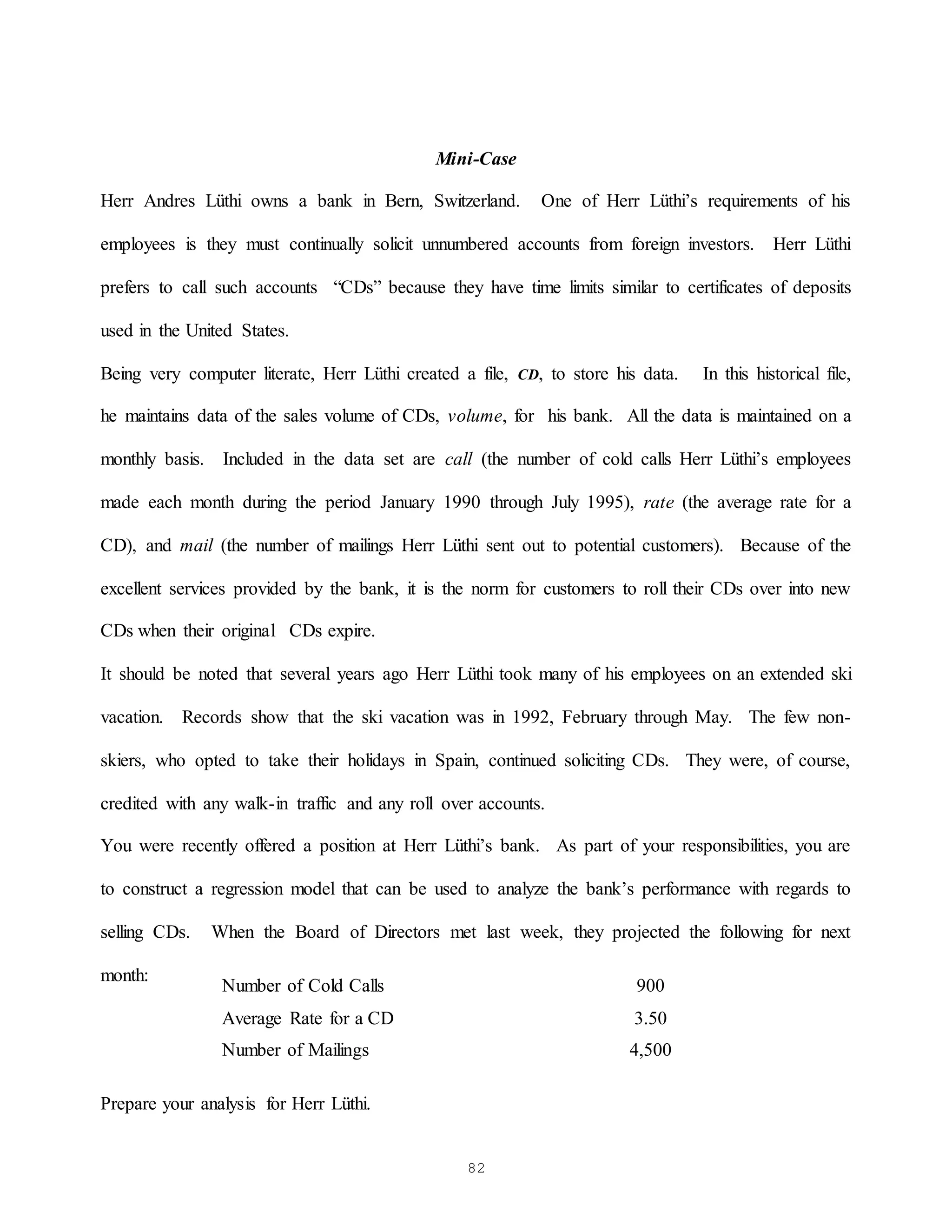 82
Mini-Case
Herr Andres Lüthi owns a bank in Bern, Switzerland. One of Herr Lüthi’s requirements of his
employees is they must continually solicit unnumbered accounts from foreign investors. Herr Lüthi
prefers to call such accounts “CDs” because they have time limits similar to certificates of deposits
used in the United States.
Being very computer literate, Herr Lüthi created a file, CD, to store his data. In this historical file,
he maintains data of the sales volume of CDs, volume, for his bank. All the data is maintained on a
monthly basis. Included in the data set are call (the number of cold calls Herr Lüthi’s employees
made each month during the period January 1990 through July 1995), rate (the average rate for a
CD), and mail (the number of mailings Herr Lüthi sent out to potential customers). Because of the
excellent services provided by the bank, it is the norm for customers to roll their CDs over into new
CDs when their original CDs expire.
It should be noted that several years ago Herr Lüthi took many of his employees on an extended ski
vacation. Records show that the ski vacation was in 1992, February through May. The few non-
skiers, who opted to take their holidays in Spain, continued soliciting CDs. They were, of course,
credited with any walk-in traffic and any roll over accounts.
You were recently offered a position at Herr Lüthi’s bank. As part of your responsibilities, you are
to construct a regression model that can be used to analyze the bank’s performance with regards to
selling CDs. When the Board of Directors met last week, they projected the following for next
month:
Prepare your analysis for Herr Lüthi.
Number of Cold Calls 900
Average Rate for a CD 3.50
Number of Mailings 4,500
 