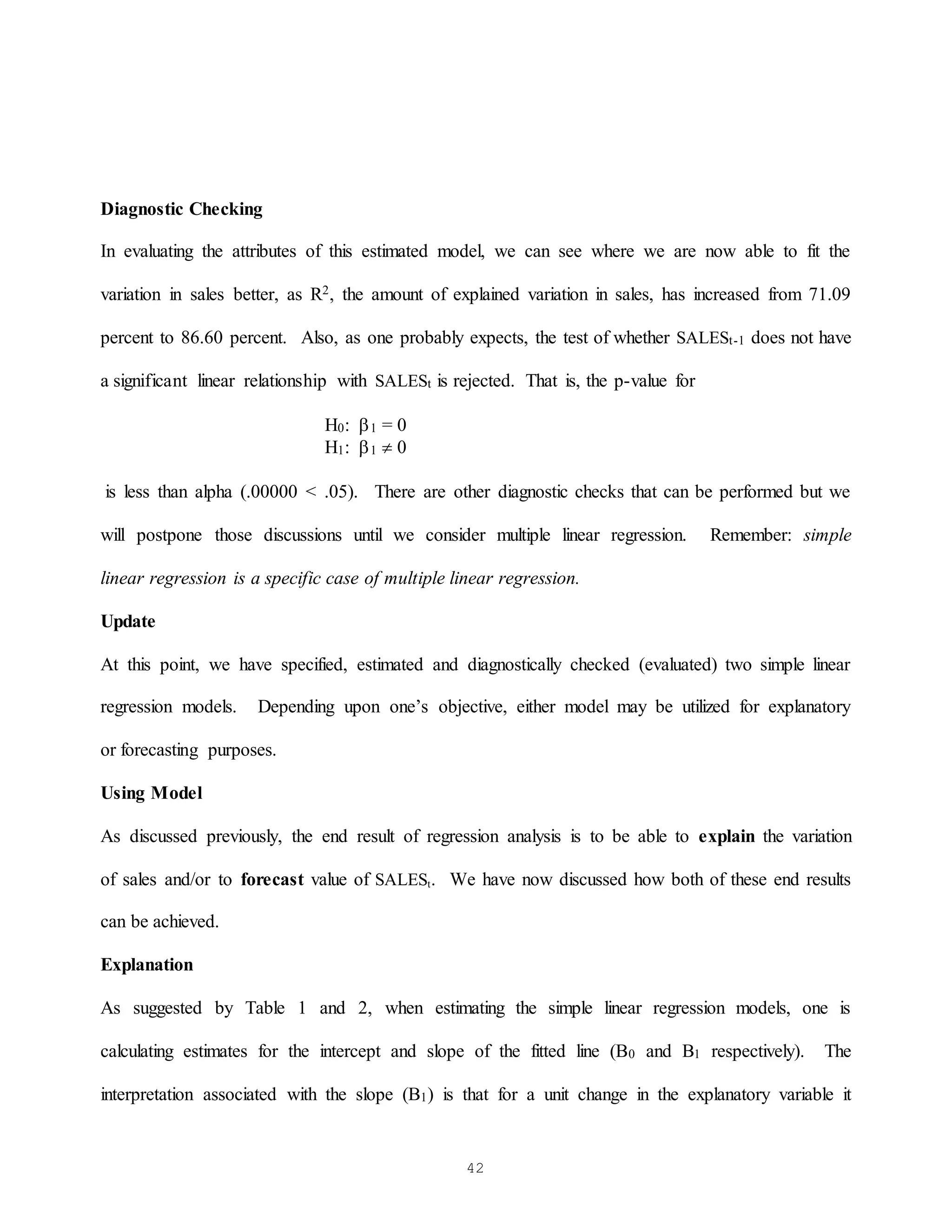 42
Diagnostic Checking
In evaluating the attributes of this estimated model, we can see where we are now able to fit the
variation in sales better, as R2, the amount of explained variation in sales, has increased from 71.09
percent to 86.60 percent. Also, as one probably expects, the test of whether SALESt-1 does not have
a significant linear relationship with SALESt is rejected. That is, the p-value for
H0: 1 = 0
H1: 1  0
is less than alpha (.00000 < .05). There are other diagnostic checks that can be performed but we
will postpone those discussions until we consider multiple linear regression. Remember: simple
linear regression is a specific case of multiple linear regression.
Update
At this point, we have specified, estimated and diagnostically checked (evaluated) two simple linear
regression models. Depending upon one’s objective, either model may be utilized for explanatory
or forecasting purposes.
Using Model
As discussed previously, the end result of regression analysis is to be able to explain the variation
of sales and/or to forecast value of SALESt. We have now discussed how both of these end results
can be achieved.
Explanation
As suggested by Table 1 and 2, when estimating the simple linear regression models, one is
calculating estimates for the intercept and slope of the fitted line (B0 and B1 respectively). The
interpretation associated with the slope (B1) is that for a unit change in the explanatory variable it
 
