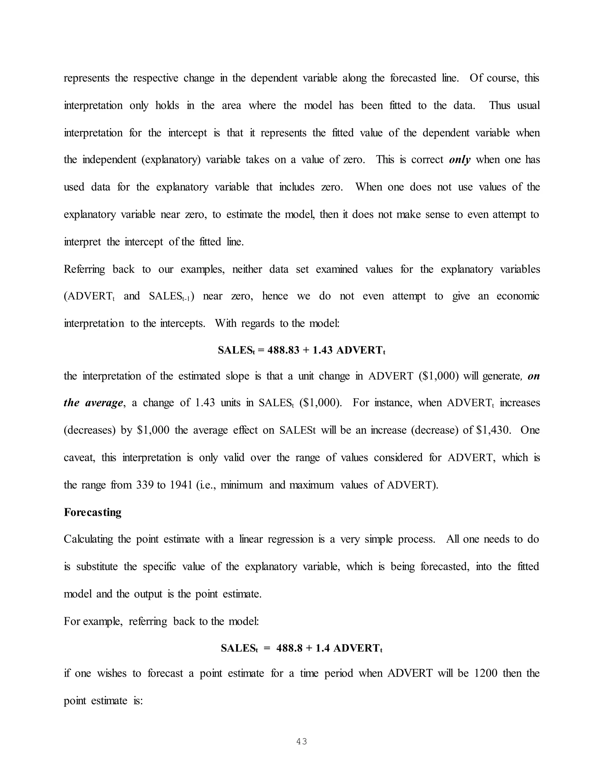 43
represents the respective change in the dependent variable along the forecasted line. Of course, this
interpretation only holds in the area where the model has been fitted to the data. Thus usual
interpretation for the intercept is that it represents the fitted value of the dependent variable when
the independent (explanatory) variable takes on a value of zero. This is correct only when one has
used data for the explanatory variable that includes zero. When one does not use values of the
explanatory variable near zero, to estimate the model, then it does not make sense to even attempt to
interpret the intercept of the fitted line.
Referring back to our examples, neither data set examined values for the explanatory variables
(ADVERTt and SALESt-1) near zero, hence we do not even attempt to give an economic
interpretation to the intercepts. With regards to the model:
SALESt = 488.83 + 1.43 ADVERTt
the interpretation of the estimated slope is that a unit change in ADVERT ($1,000) will generate, on
the average, a change of 1.43 units in SALESt ($1,000). For instance, when ADVERTt increases
(decreases) by $1,000 the average effect on SALESt will be an increase (decrease) of $1,430. One
caveat, this interpretation is only valid over the range of values considered for ADVERT, which is
the range from 339 to 1941 (i.e., minimum and maximum values of ADVERT).
Forecasting
Calculating the point estimate with a linear regression is a very simple process. All one needs to do
is substitute the specific value of the explanatory variable, which is being forecasted, into the fitted
model and the output is the point estimate.
For example, referring back to the model:
SALESt = 488.8 + 1.4 ADVERTt
if one wishes to forecast a point estimate for a time period when ADVERT will be 1200 then the
point estimate is:
 