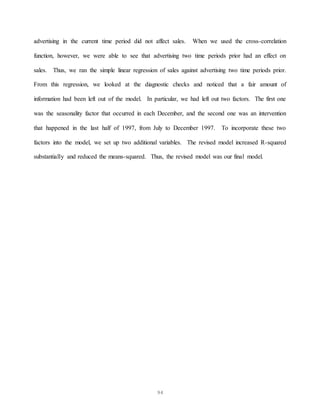 94
advertising in the current time period did not affect sales. When we used the cross-correlation
function, however, we were able to see that advertising two time periods prior had an effect on
sales. Thus, we ran the simple linear regression of sales against advertising two time periods prior.
From this regression, we looked at the diagnostic checks and noticed that a fair amount of
information had been left out of the model. In particular, we had left out two factors. The first one
was the seasonality factor that occurred in each December, and the second one was an intervention
that happened in the last half of 1997, from July to December 1997. To incorporate these two
factors into the model, we set up two additional variables. The revised model increased R-squared
substantially and reduced the means-squared. Thus, the revised model was our final model.
 