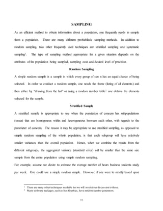95
SAMPLING
As an efficient method to obtain information about a population, one frequently needs to sample
from a population. There are many different probabilistic sampling methods. In addition to
random sampling, two other frequently used techniques are stratified sampling and systematic
sampling1. The type of sampling method appropriate for a given situation depends on the
attributes of the population being sampled, sampling cost, and desired level of precision.
Random Sampling
A simple random sample is a sample in which every group of size n has an equal chance of being
selected. In order to conduct a random sample, one needs the frame (listing of all elements) and
then either by “drawing from the hat” or using a random number table2 one obtains the elements
selected for the sample.
Stratified Sample
A stratified sample is appropriate to use when the population of concern has subpopulations
(strata) that are homogenous within and heterogeneous between each other, with regards to the
parameter of concern. The reason it may be appropriate to use stratified sampling, as opposed to
simple random sampling of the whole population, is that each subgroup will have relatively
smaller variances than the overall population. Hence, when we combine the results from the
different subgroups, the aggregated variance (standard error) will be smaller than the same size
sample from the entire population using simple random sampling.
For example, assume we desire to estimate the average number of hours business students study
per week. One could use a simple random sample. However, if one were to stratify based upon
1 There are many other techniques available but we will restrict our discussion to these.
2 Many software packages,such as Stat Graphics, have random number generators.
 