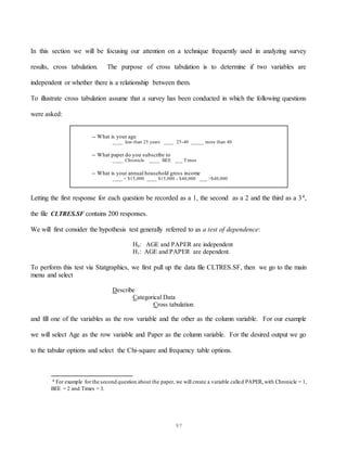 97
In this section we will be focusing our attention on a technique frequently used in analyzing survey
results, cross tabulation. The purpose of cross tabulation is to determine if two variables are
independent or whether there is a relationship between them.
To illustrate cross tabulation assume that a survey has been conducted in which the following questions
were asked:
-- What is your age
____ less than 25 years ____ 25-40 _____ more than 40
-- What paper do you subscribe to
____ Chronicle ____ BEE ___ Times
-- What is your annual household gross income
____ < $15,000 ____ $15,000 - $40,000 ___ >$40,000
Letting the first response for each question be recorded as a 1, the second as a 2 and the third as a 34,
the file CLTRES.SF contains 200 responses.
We will first consider the hypothesis test generally referred to as a test of dependence:
H0: AGE and PAPER are independent
H1: AGE and PAPER are dependent.
To perform this test via Statgraphics, we first pull up the data file CLTRES.SF, then we go to the main
menu and select
Describe
Categorical Data
Cross tabulation
and fill one of the variables as the row variable and the other as the column variable. For our example
we will select Age as the row variable and Paper as the column variable. For the desired output we go
to the tabular options and select the Chi-square and frequency table options.
4 For example for the second question about the paper, we will create a variable called PAPER, with Chronicle = 1,
BEE = 2 and Times = 3.
 