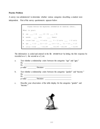 100
Practice Problem
A survey was administered to determine whether various categories describing a student were
independent. Part of the survey questionnaire appears below:
PLEASE PROVIDE THE REQUESTED INFORMATION BY CHECKING (ONCE).
What is your:
 age ____ < 18 ____ 18 - 26 ____ > 26
 gender ____ male ____ female
 course load ____ < 6 units ____ 6 - 12 units ____ > 12 units
 gpa __ < 2.0 __ 2.0 - 2.5 ___ 2.6 - 3.0 __ 3.1 - 3.5 __ > 3.5
 annual income ___ < $10,000 ___ $10,000 - $20,000 ___ > 20,000
The information is coded and entered in the file STUDENT.SF by letting the first response be
recorded as a 1, the second as a 2, etc.
a. Test whether a relationship exists between the categories “age” and “gpa.”
H0: ________________________________________________
H1: ________________________________________________
p-value: _________ Decision: ___________________________
b. Test whether a relationship exists between the categories “gender” and “income.”
H0: ________________________________________________
H1: ________________________________________________
p-value: _________ Decision: ___________________________
c. Describe your observation of the table display for the categories “gender” and
“income.”
 