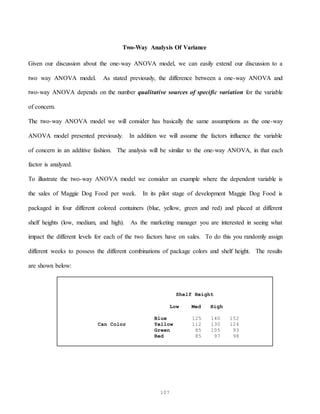 107
Two-Way Analysis Of Variance
Given our discussion about the one-way ANOVA model, we can easily extend our discussion to a
two way ANOVA model. As stated previously, the difference between a one-way ANOVA and
two-way ANOVA depends on the number qualitative sources of specific variation for the variable
of concern.
The two-way ANOVA model we will consider has basically the same assumptions as the one-way
ANOVA model presented previously. In addition we will assume the factors influence the variable
of concern in an additive fashion. The analysis will be similar to the one-way ANOVA, in that each
factor is analyzed.
To illustrate the two-way ANOVA model we consider an example where the dependent variable is
the sales of Maggie Dog Food per week. In its pilot stage of development Maggie Dog Food is
packaged in four different colored containers (blue, yellow, green and red) and placed at different
shelf heights (low, medium, and high). As the marketing manager you are interested in seeing what
impact the different levels for each of the two factors have on sales. To do this you randomly assign
different weeks to possess the different combinations of package colors and shelf height. The results
are shown below:
Shelf Height
Low Med High
Blue 125 140 152
Can Color Yellow 112 130 124
Green 85 105 93
Red 85 97 98
 