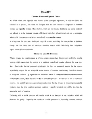 116
QUALITY
Common Causes and Specific Causes
As stated earlier, and repeated here because of the concept’s importance, in order to reduce the
variation of a process, one needs to recognize that the total variation is comprised of common
causes and specific causes. Those factors, which are not readily identifiable and occur randomly
are referred to as the common causes, while those which have a large impact and can be associated
with special circumstances or factors are referred to as specific causes.
It is important that one get a feeling of a specific source, something that can produce a significant
change and that there can be numerous common sources which individually have insignificant
impact on the processes variation.
Stable and Unstable Processes
When a process has variation made up of only common causes then the process is said to be a stable
process, which means that the process is in statistical control and remains relatively the same over
time. This implies that the process is predictable, but does not necessarily suggest that the process
is producing outputs that are acceptable as the amount of common variation may exceed the amount
of acceptable variation. If a process has variation, which is comprised of both common causes
and specific causes, then it is said to be an unstable process -- the process is not in statistical
control. An unstable process does not necessarily mean that the process is producing unacceptable
products since the total variation (common variation + specific variation) may still be less than the
acceptable level of variation.
Tampering with a stable process will usually result in an increase in the variation, which will
decrease the quality. Improving the quality of a stable process (i.e. decreasing common variation)
 