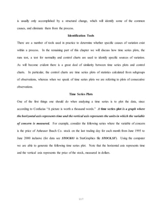 117
is usually only accomplished by a structural change, which will identify some of the common
causes, and eliminate them from the process.
Identification Tools
There are a number of tools used in practice to determine whether specific causes of variation exist
within a process. In the remaining part of this chapter we will discuss how time series plots, the
runs test, a test for normality and control charts are used to identify specific sources of variation.
As will become evident there is a great deal of similarity between time series plots and control
charts. In particular, the control charts are time series plots of statistics calculated from subgroups
of observations, whereas when we speak of time series plots we are referring to plots of consecutive
observations.
Time Series Plots
One of the first things one should do when analyzing a time series is to plot the data, since
according to Confucius “A picture is worth a thousand words.” A time series plot is a graph where
the horizontal axis represents time and the vertical axis represents the units in which the variable
of concern is measured. For example, consider the following series where the variable of concern
is the price of Anheuser Busch Co. stock on the last trading day for each month from June 1995 to
June 2000 inclusive (for data see STOCK03 in StatGraphics file STOCK.SF). Using the computer
we are able to generate the following time series plot. Note that the horizontal axis represents time
and the vertical axis represents the price of the stock, measured in dollars.
 