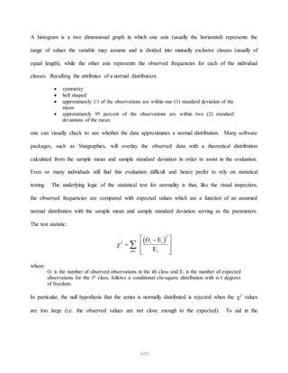 120
A histogram is a two dimensional graph in which one axis (usually the horizontal) represents the
range of values the variable may assume and is divided into mutually exclusive classes (usually of
equal length), while the other axis represents the observed frequencies for each of the individual
classes. Recalling the attributes of a normal distribution
 symmetry
 bell shaped
 approximately 2/3 of the observations are within one (1) standard deviation of the
mean
 approximately 95 percent of the observations are within two (2) standard
deviations of the mean
one can visually check to see whether the data approximates a normal distribution. Many software
packages, such as Statgraphics, will overlay the observed data with a theoretical distribution
calculated from the sample mean and sample standard deviation in order to assist in the evaluation.
Even so many individuals still find this evaluation difficult and hence prefer to rely on statistical
testing. The underlying logic of the statistical test for normality is that, like the visual inspection,
the observed frequencies are compared with expected values which are a function of an assumed
normal distribution with the sample mean and sample standard deviation serving as the parameters.
The test statistic:
 
2
2











alli
i i
i
 

where:
Oi is the number of observed observations in the ith class and Ei is the number of expected
observations for the ith
class, follows a conditional chi-square distribution with n-1 degrees
of freedom.
In particular, the null hypothesis that the series is normally distributed is rejected when the 2 values
are too large (i.e. the observed values are not close enough to the expected). To aid in the
 
