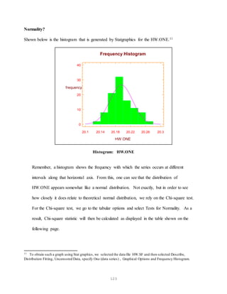 123
Normality?
Shown below is the histogram that is generated by Statgraphics for the HW.ONE.11
20.1 20.14 20.18 20.22 20.26 20.3
HW.ONE
0
10
20
30
40
frequency
Frequency Histogram
Histogram: HW.ONE
Remember, a histogram shows the frequency with which the series occurs at different
intervals along that horizontal axis. From this, one can see that the distribution of
HW.ONE appears somewhat like a normal distribution. Not exactly, but in order to see
how closely it does relate to theoretical normal distribution, we rely on the Chi-square test.
For the Chi-square test, we go to the tabular options and select Tests for Normality. As a
result, Chi-square statistic will then be calculated as displayed in the table shown on the
following page.
11 To obtain such a graph using Stat graphics, we selected the data file HW.SF and then selected Describe,
Distribution Fitting, Uncensored Data, specify One (data series) , Graphical Options and Frequency Histogram.
 