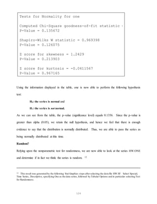 124
Using the information displayed in the table, one is now able to perform the following hypothesis
test:
H0: the series is normal and
H1: the series is not normal.
As we can see from the table, the p-value (significance level) equals 0.1356. Since the p-value is
greater than alpha (0.05), we retain the null hypothesis, and hence we feel that there is enough
evidence to say that the distribution is normally distributed. Thus, we are able to pass the series as
being normally distributed at this time.
Random?
Relying upon the nonparametric test for randomness, we are now able to look at the series HW.ONE
and determine if in fact we think the series is random. 12
12 This result was generated by the following Stat Graphics steps after selecting the data file HW.SF. Select Special,
Time Series, Descriptive, specifying One as the data series, followed by Tabular Options and in particular selecting Test
for Randomness.
Tests for Normality for one
Computed Chi-Square goodness-of-fit statistic = 28.16
P-Value = 0.135672
Shapiro-Wilks W statistic = 0.969398
P-Value = 0.126075
Z score for skewness = 1.2429
P-Value = 0.213903
Z score for kurtosis = -0.0411567
P-Value = 0.967165
 