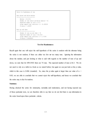 125
Test for Randomness
Recall again that one will reject the null hypothesis of the series is random with the alternate being
the series is not random, if there are either too few or too many runs. Ignoring the information
about the median, and just looking at what is said with regards to the number of runs of up and
down, we note that for HW.ONE there are 74 runs. The expected number of runs is 66.3. We do
not need to rely on a table in a book as we stated before, but again we can just look at the p-value,
which in this case is 0.086 (rounded). So, since the p-value again is larger than our value of  =
0.05, we are able to conclude that we cannot reject the null hypothesis, and hence we conclude that
the series may in fact be random.
Summary
Having checked the series for stationarity, normality and randomness, and not having rejected any
of those particular tests, we are therefore able to say that we do not feel there is any information in
the series based upon these particular criteria.
Tests for Randomness of one
Runs above and below median
---------------------------
Median = 20.1911
Number of runs above and below median = 51
Expected number of runs = 51.0
Large sample test statistic z = -0.100509
P-value = 1.08007
Runs up and down
---------------------------
Number of runs up and down = 74
Expected number of runs = 66.3333
Large sample test statistic z = 1.71534
P-value = 0.0862824
 