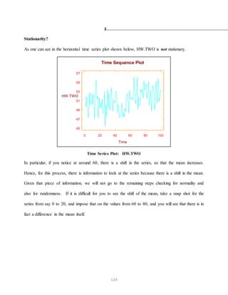 126
2.............................................................................................................
Stationarity?
As one can see in the horizontal time series plot shown below, HW.TWO is not stationary.
0 20 40 60 80 100
Time
45
47
49
51
53
55
57
HW.TWO
Time Sequence Plot
Time Series Plot: HW.TWO
In particular, if you notice at around 60, there is a shift in the series, so that the mean increases.
Hence, for this process, there is information to look at the series because there is a shift in the mean.
Given that piece of information, we will not go to the remaining steps checking for normality and
also for randomness. If it is difficult for you to see the shift of the mean, take a snap shot for the
series from say 0 to 20, and impose that on the values from 60 to 80, and you will see that there is in
fact a difference in the mean itself.
 