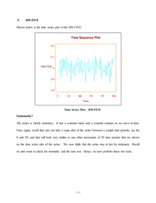 129
5. HW.FIVE
Shown below is the time series plot of the HW.FIVE:
0 20 40 60 80 100
Time
3.8
3.9
4
4.1
4.2
HW.FIVE
Time Sequence Plot
Time Series Plot: HW.FIVE
Stationarity?
The series is clearly stationary. It has a constant mean and a constant variance as we move in time.
Once again, recall that one can take a snap shot of the series between a couple time periods, say the
0 and 20, and that will look very similar to any other increments of 20 time periods that are shown
on the time series plot of the series. We now think that the series may in fact be stationary. Recall
we also want to check for normality and the runs test. Hence, we now perform these two tests.
 