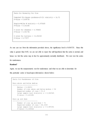 131
As one can see from the information provided above, the significance level is 0.836735. Since this
value is greater than 0.05, we are not able to reject the null hypothesis that the series is normal, and
hence we feel the series may in fact be approximately normally distributed. We now test the series
for randomness.
Random?
Again, we use the nonparametric test for randomness and what we are able to determine for
this particular series is based upon information shown below:
Tests for Normality for five
Computed Chi-Square goodness-of-fit statistic = 14.72
P-Value = 0.836735
Shapiro-Wilks W statistic = 0.970928
P-Value = 0.161365
Z score for skewness = 0.769262
P-Value = 0.441736
Z score for kurtosis = -0.291363
P-Value = 0.77077
Tests for Randomness of five
Runs above and below median
---------------------------
Median = 4.00253
Number of runs above and below median = 54
Expected number of runs = 51.0
Large sample test statistic z = 0.502545
P-value = 0.615281
Runs up and down
---------------------------
Number of runs up and down = 71
Expected number of runs = 66.3333
Large sample test statistic z = 0.997291
P-value = 0.318622
 