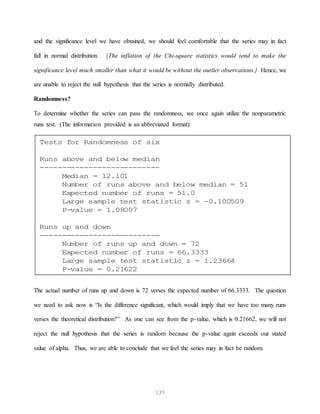135
and the significance level we have obtained, we should feel comfortable that the series may in fact
fall in normal distribution. {The inflation of the Chi-square statistics would tend to make the
significance level much smaller than what it would be without the outlier observations.} Hence, we
are unable to reject the null hypothesis that the series is normally distributed.
Randomness?
To determine whether the series can pass the randomness, we once again utilize the nonparametric
runs test. (The information provided is an abbreviated format):
The actual number of runs up and down is 72 verses the expected number of 66.3333. The question
we need to ask now is “Is the difference significant, which would imply that we have too many runs
verses the theoretical distribution?” As one can see from the p-value, which is 0.21662, we will not
reject the null hypothesis that the series is random because the p-value again exceeds our stated
value of alpha. Thus, we are able to conclude that we feel the series may in fact be random.
Tests for Randomness of six
Runs above and below median
---------------------------
Median = 12.101
Number of runs above and below median = 51
Expected number of runs = 51.0
Large sample test statistic z = -0.100509
P-value = 1.08007
Runs up and down
---------------------------
Number of runs up and down = 72
Expected number of runs = 66.3333
Large sample test statistic z = 1.23664
P-value = 0.21622
 