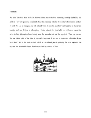 136
Summary
We have observed from HW.SIX that the series may in fact be stationary, normally distributed and
random. We are possibly concerned about this measure with the two outlier observations numbers
58 and 70. As a manager, one will naturally want to ask the question what happend at those time
periods, and see if there is information. Note, without the visual plot, we will never expect the
series to have information based solely upon the normality test and the runs test. Thus, one can see
that the visual plot of the data is extremely important if we are to determine information in the
series itself. Of all the tests we had looked at, the visual plot is probably our most important one
and one that we should always do whenever looking at a set of data.
 