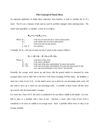 137
The Concept of Stock Beta
An important application of simple linear regression, from business, is used to calculate the  of a
stock. The ‘s are a measure of risk and are used by portfolio managers when selecting stocks. The
model used (specified) to calculate a stock  is as follows:
R j,t =  +  R m,t + t
Where: R j,t is the rate of return for the jth
stock in time period t
Rm,t is the market rate of return in time period t
t is the error term in time period t
 and  are constants
A formula for R j,t (the rate of return for the jth stock in time period t) follows:
R j,t = ((P + D)t - (P + D) t-1) / (P + D) t-1
Where: P is the price of the stock
D is the stock’s dividend
(P + D)t is the sum of the price and dividend for given time period
(P + D)t-1 is the sum of the price and dividend for a previous time period (in this
case, one time period prior to the “given” time period)
Generally, the average stock moves up and down with the general market as measured by some
accepted index such as S&P 500 or the New York Stock Exchange (NYSE) Index. By definition, a
stock has a beta of one (1.0). As the market moves up or down by one percentage point, stock will
also tend to move up or down by one percentage point. A portfolio of these stocks will also move
up or down with the broad market averages.
If a stock has a beta of 0.5, the stock is considered to be one-half as volatile as the market. It is one-
half as risky as a portfolio with a beta of one. Likewise, a stock with a beta of two (2.0) is
considered to be twice as volatile as an average stock. Such a portfolio will be twice as risky as an
average portfolio.
 