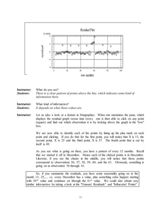 90
Instructor: What do you see?
Students: There is a clear pattern of points above the line, which indicates some kind of
information there.
Instructor: What kind of information?
Students: It depends on what those values are.
Instructor: Let us take a look at a feature in Statgraphics. When one maximizes the pane, which
displays the residual graph versus time (row), one is then able to click on any point
(square) and find out which observation it is by looking above the graph in the "row"
box.
We are now able to identify each of the points by lining up the plus mark on each
point and clicking. If you do that for the first point, you will notice that X is 13, the
second point, X is 25 and the third point, X is 37. The fourth point that is out by
itself is 49.
As you see what is going on there, you have a pattern of every 12 months. Recall
that we started it off in December. Hence each of the clicked points is in December.
Likewise, if you see the cluster in the middle, you will notice that those points
correspond to observations 56, 57, 58, 59, 60, and the 61. Obviously, something is
going on at observation 56 through 61.
So, if you summarize the residuals, you have some seasonality going on at the
month 13, 25,.... i.e. every December has a value, plus something extra happen starting
with 56th value and continues on through the 61st value. We could also obtain very
similar information by taking a look at the "Unusual Residuals" and "Influential Points"
ResidualPlot
row number
residual
0 20 40 60 80 100
-8
-4
0
4
8
(X10000)
 