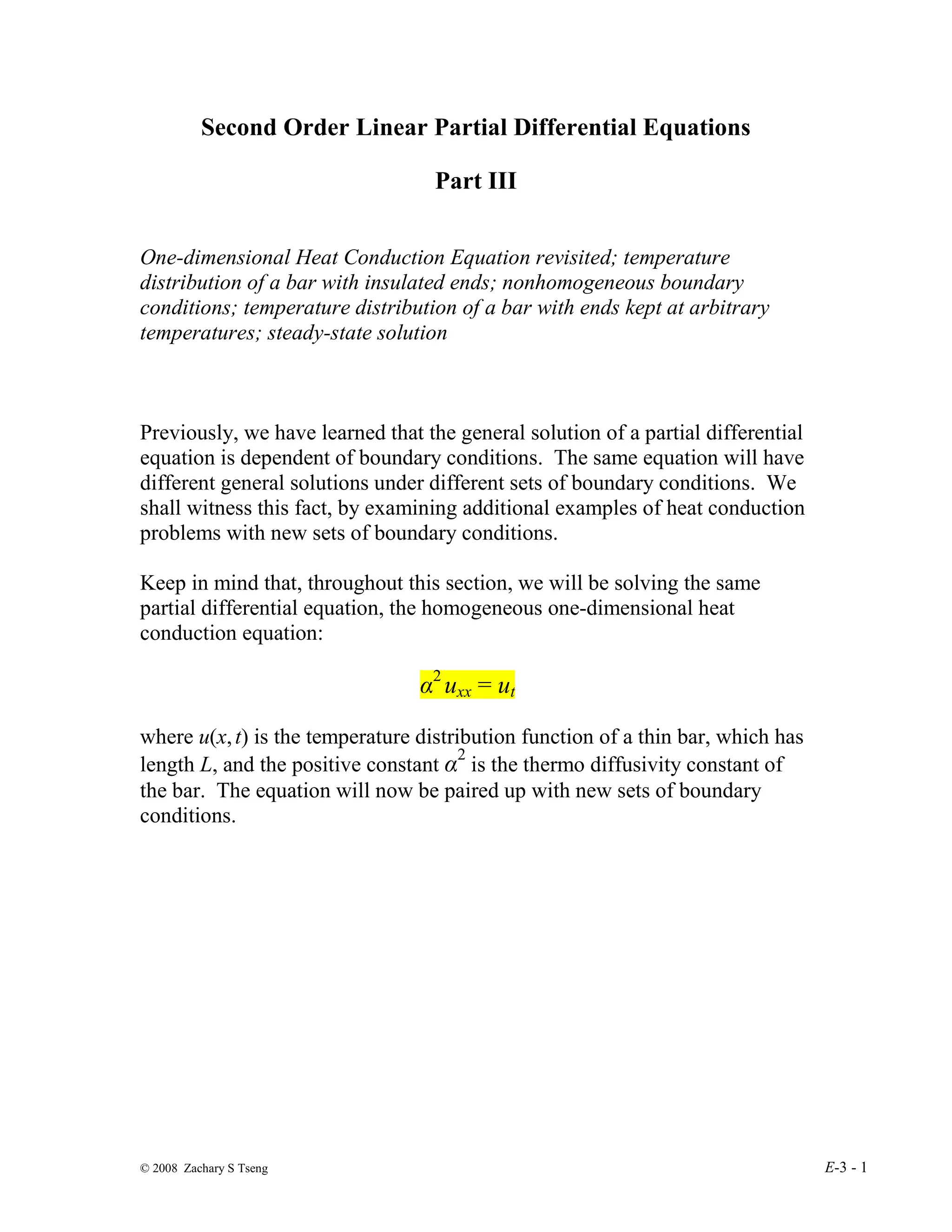 © 2008 Zachary S Tseng E-3 - 1
Second Order Linear Partial Differential Equations
Part III
One-dimensional Heat Conduction Equation revisited; temperature
distribution of a bar with insulated ends; nonhomogeneous boundary
conditions; temperature distribution of a bar with ends kept at arbitrary
temperatures; steady-state solution
Previously, we have learned that the general solution of a partial differential
equation is dependent of boundary conditions. The same equation will have
different general solutions under different sets of boundary conditions. We
shall witness this fact, by examining additional examples of heat conduction
problems with new sets of boundary conditions.
Keep in mind that, throughout this section, we will be solving the same
partial differential equation, the homogeneous one-dimensional heat
conduction equation:
α2
uxx = ut
where u(x,t) is the temperature distribution function of a thin bar, which has
length L, and the positive constant α2
is the thermo diffusivity constant of
the bar. The equation will now be paired up with new sets of boundary
conditions.
 