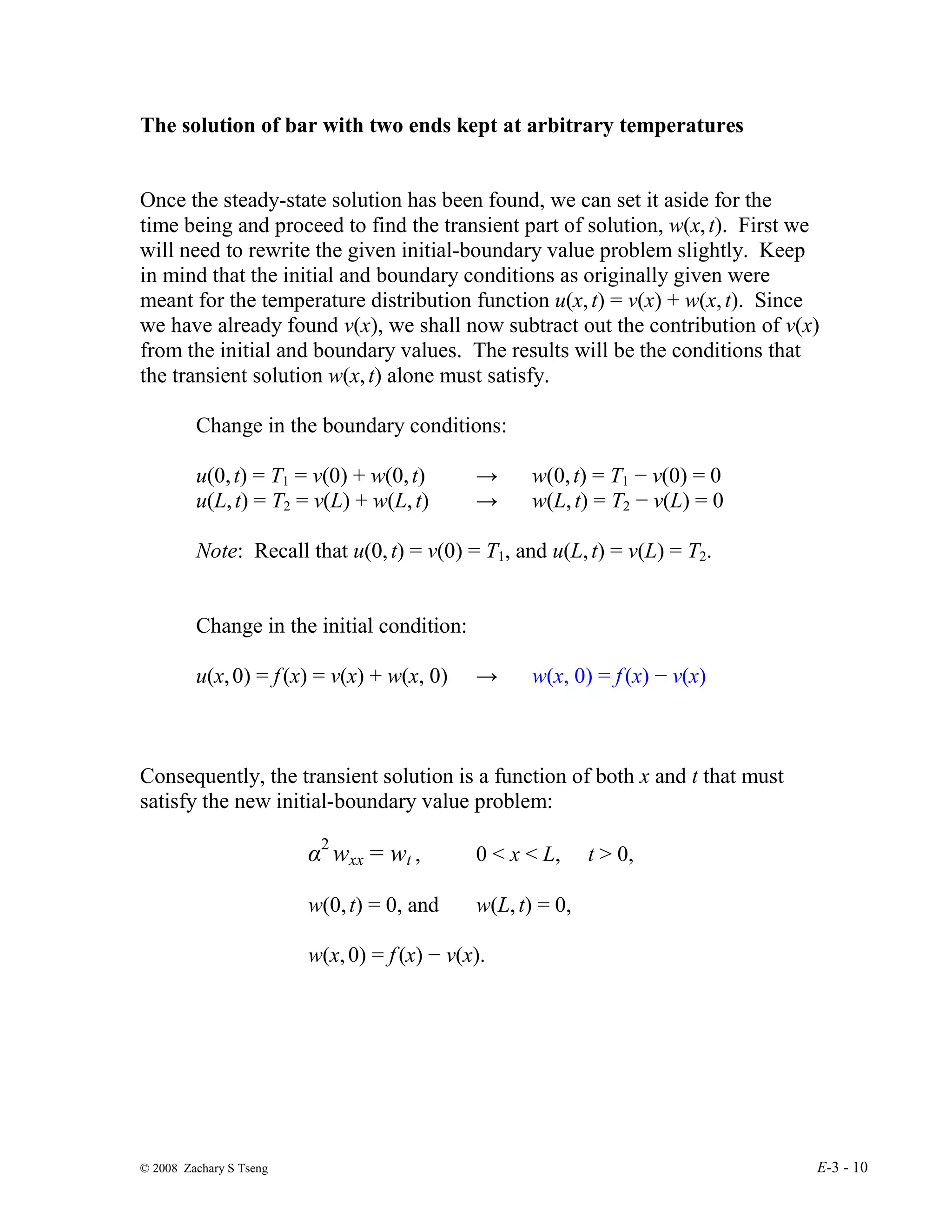 © 2008 Zachary S Tseng E-3 - 10
The solution of bar with two ends kept at arbitrary temperatures
Once the steady-state solution has been found, we can set it aside for the
time being and proceed to find the transient part of solution, w(x,t). First we
will need to rewrite the given initial-boundary value problem slightly. Keep
in mind that the initial and boundary conditions as originally given were
meant for the temperature distribution function u(x,t) = v(x) + w(x,t). Since
we have already found v(x), we shall now subtract out the contribution of v(x)
from the initial and boundary values. The results will be the conditions that
the transient solution w(x,t) alone must satisfy.
Change in the boundary conditions:
u(0,t) = T1 = v(0) + w(0,t) → w(0,t) = T1 − v(0) = 0
u(L,t) = T2 = v(L) + w(L,t) → w(L,t) = T2 − v(L) = 0
Note: Recall that u(0,t) = v(0) = T1, and u(L,t) = v(L) = T2.
Change in the initial condition:
u(x,0) = f(x) = v(x) + w(x, 0) → w(x, 0) = f(x) − v(x)
Consequently, the transient solution is a function of both x and t that must
satisfy the new initial-boundary value problem:
α2
wxx = wt , 0 < x < L, t > 0,
w(0,t) = 0, and w(L,t) = 0,
w(x,0) = f(x) − v(x).
 