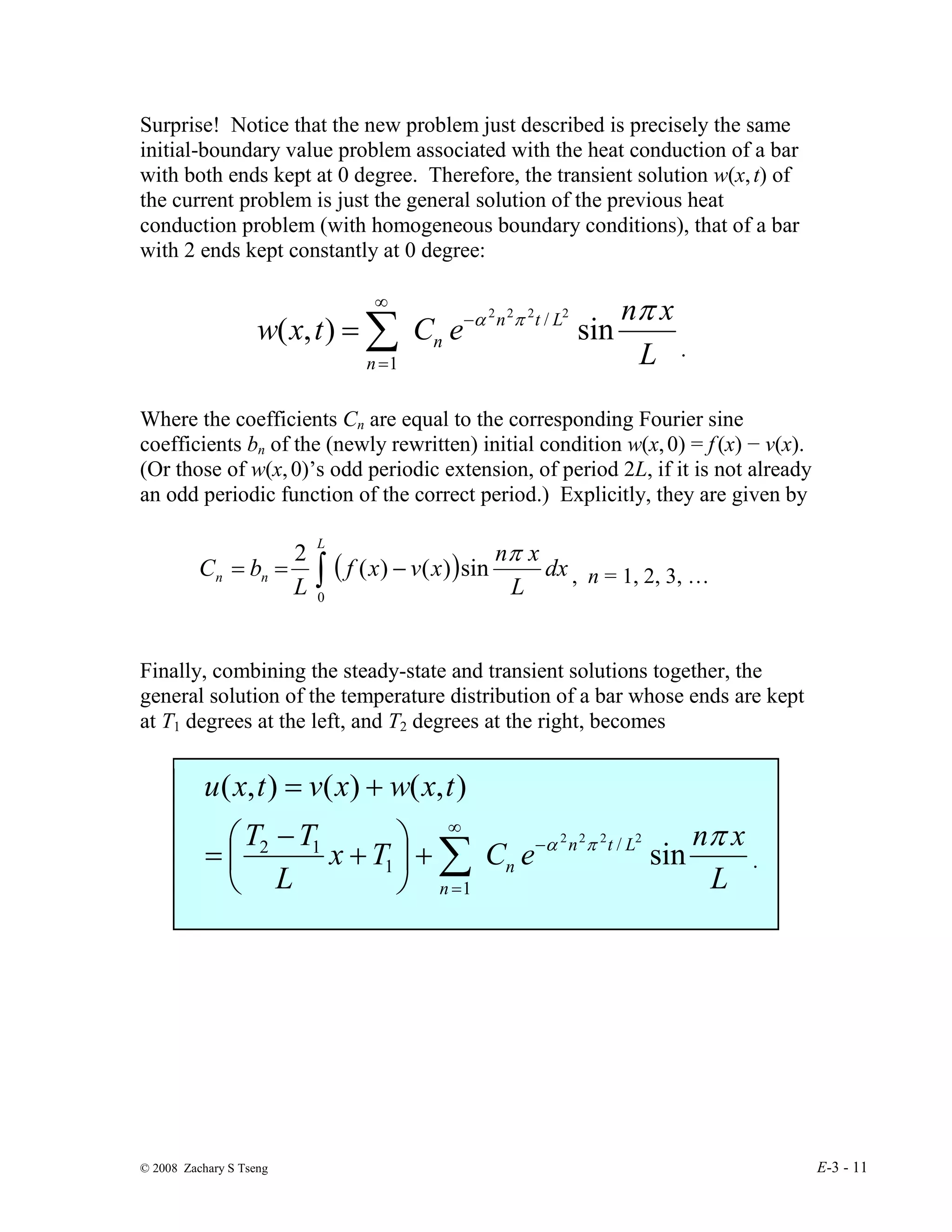© 2008 Zachary S Tseng E-3 - 11
Surprise! Notice that the new problem just described is precisely the same
initial-boundary value problem associated with the heat conduction of a bar
with both ends kept at 0 degree. Therefore, the transient solution w(x,t) of
the current problem is just the general solution of the previous heat
conduction problem (with homogeneous boundary conditions), that of a bar
with 2 ends kept constantly at 0 degree:
L
x
n
e
C
t
x
w L
t
n
n
n
π
π
α
sin
)
,
(
2
2
2
2
/
1
−
∞
=
∑
=
.
Where the coefficients Cn are equal to the corresponding Fourier sine
coefficients bn of the (newly rewritten) initial condition w(x,0) = f(x) − v(x).
(Or those of w(x,0)’s odd periodic extension, of period 2L, if it is not already
an odd periodic function of the correct period.) Explicitly, they are given by
( )
∫ −
=
=
L
n
n dx
L
x
n
x
v
x
f
L
b
C
0
sin
)
(
)
(
2 π
, n = 1, 2, 3, …
Finally, combining the steady-state and transient solutions together, the
general solution of the temperature distribution of a bar whose ends are kept
at T1 degrees at the left, and T2 degrees at the right, becomes
L
x
n
e
C
T
x
L
T
T
t
x
w
x
v
t
x
u
L
t
n
n
n
π
π
α
sin
)
,
(
)
(
)
,
(
2
2
2
2
/
1
1
1
2 −
∞
=
∑
+






+
−
=
+
=
.
 