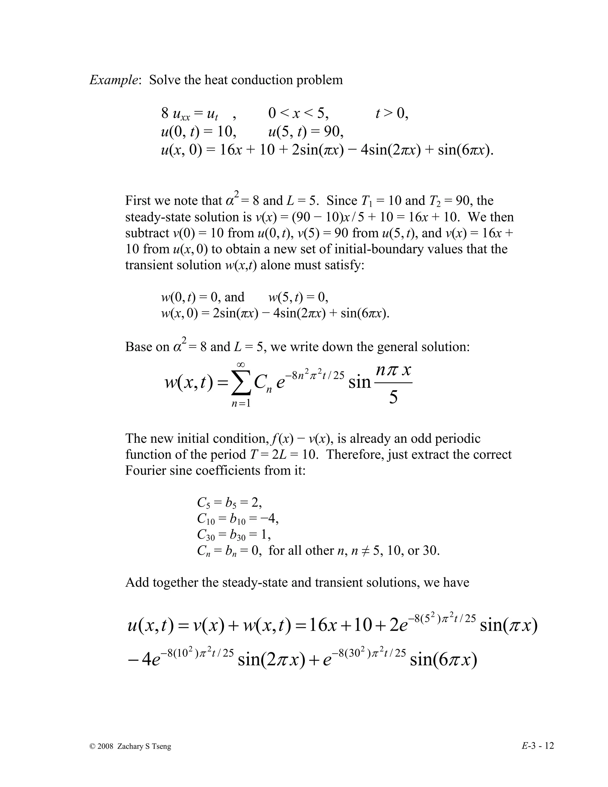 © 2008 Zachary S Tseng E-3 - 12
Example: Solve the heat conduction problem
8 uxx = ut , 0 < x < 5, t > 0,
u(0, t) = 10, u(5, t) = 90,
u(x, 0) = 16x + 10 + 2sin(πx) − 4sin(2πx) + sin(6πx).
First we note that α2
= 8 and L = 5. Since T1 = 10 and T2 = 90, the
steady-state solution is v(x) = (90 − 10)x/5 + 10 = 16x + 10. We then
subtract v(0) = 10 from u(0,t), v(5) = 90 from u(5,t), and v(x) = 16x +
10 from u(x,0) to obtain a new set of initial-boundary values that the
transient solution w(x,t) alone must satisfy:
w(0,t) = 0, and w(5,t) = 0,
w(x,0) = 2sin(πx) − 4sin(2πx) + sin(6πx).
Base on α2
= 8 and L = 5, we write down the general solution:
∑
∞
=
−
=
1
25
/
8
5
sin
)
,
(
2
2
n
t
n
n
x
n
e
C
t
x
w
π
π
The new initial condition, f(x) − v(x), is already an odd periodic
function of the period T = 2L = 10. Therefore, just extract the correct
Fourier sine coefficients from it:
C5 = b5 = 2,
C10 = b10 = −4,
C30 = b30 = 1,
Cn = bn = 0, for all other n, n ≠ 5, 10, or 30.
Add together the steady-state and transient solutions, we have
)
6
sin(
)
2
sin(
4
)
sin(
2
10
16
)
,
(
)
(
)
,
(
25
/
)
30
(
8
25
/
)
10
(
8
25
/
)
5
(
8
2
2
2
2
2
2
x
e
x
e
x
e
x
t
x
w
x
v
t
x
u
t
t
t
π
π
π
π
π
π
−
−
−
+
−
+
+
=
+
=
 