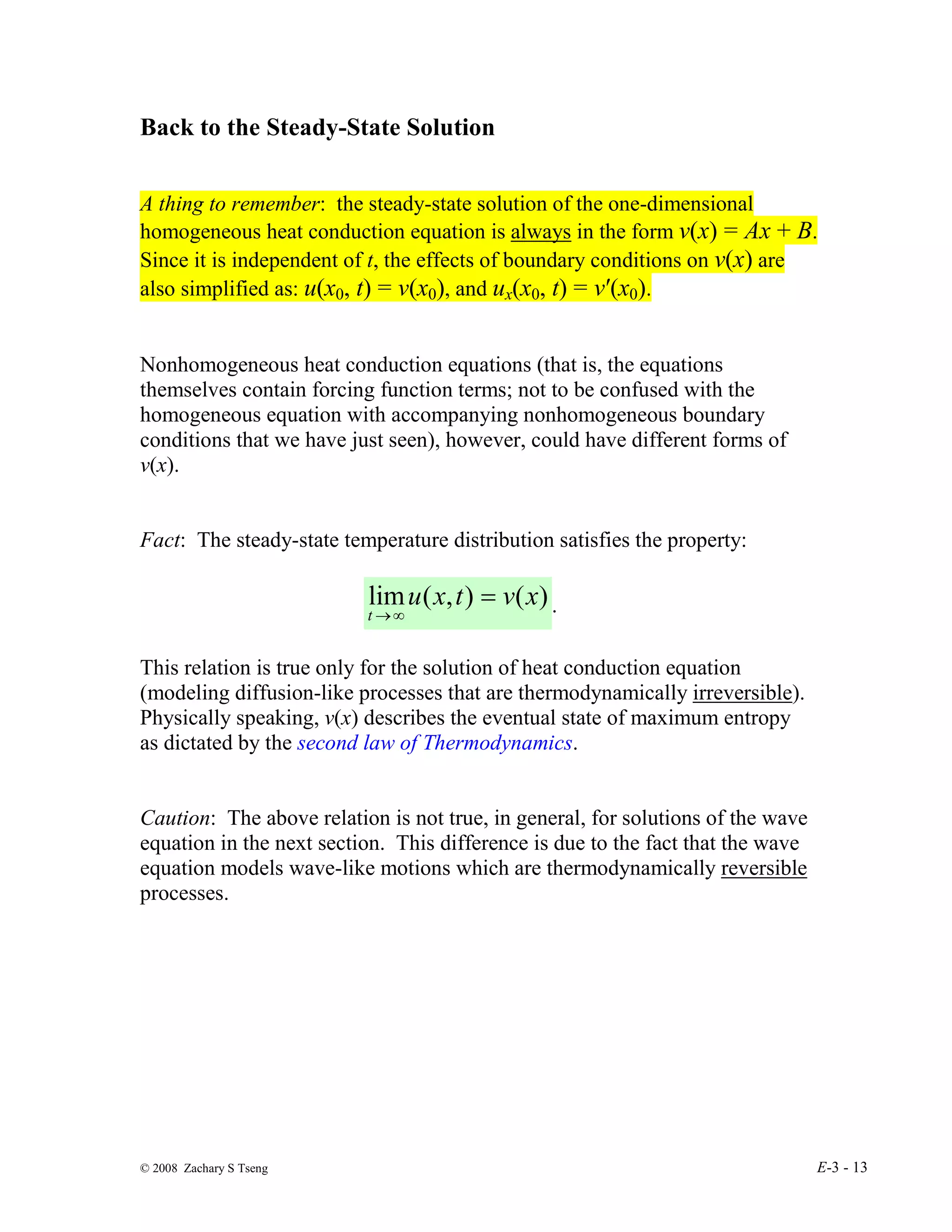 © 2008 Zachary S Tseng E-3 - 13
Back to the Steady-State Solution
A thing to remember: the steady-state solution of the one-dimensional
homogeneous heat conduction equation is always in the form v(x) = Ax + B.
Since it is independent of t, the effects of boundary conditions on v(x) are
also simplified as: u(x0, t) = v(x0), and ux(x0, t) = v′(x0).
Nonhomogeneous heat conduction equations (that is, the equations
themselves contain forcing function terms; not to be confused with the
homogeneous equation with accompanying nonhomogeneous boundary
conditions that we have just seen), however, could have different forms of
v(x).
Fact: The steady-state temperature distribution satisfies the property:
)
(
)
,
(
lim x
v
t
x
u
t
=
∞
→
.
This relation is true only for the solution of heat conduction equation
(modeling diffusion-like processes that are thermodynamically irreversible).
Physically speaking, v(x) describes the eventual state of maximum entropy
as dictated by the second law of Thermodynamics.
Caution: The above relation is not true, in general, for solutions of the wave
equation in the next section. This difference is due to the fact that the wave
equation models wave-like motions which are thermodynamically reversible
processes.
 