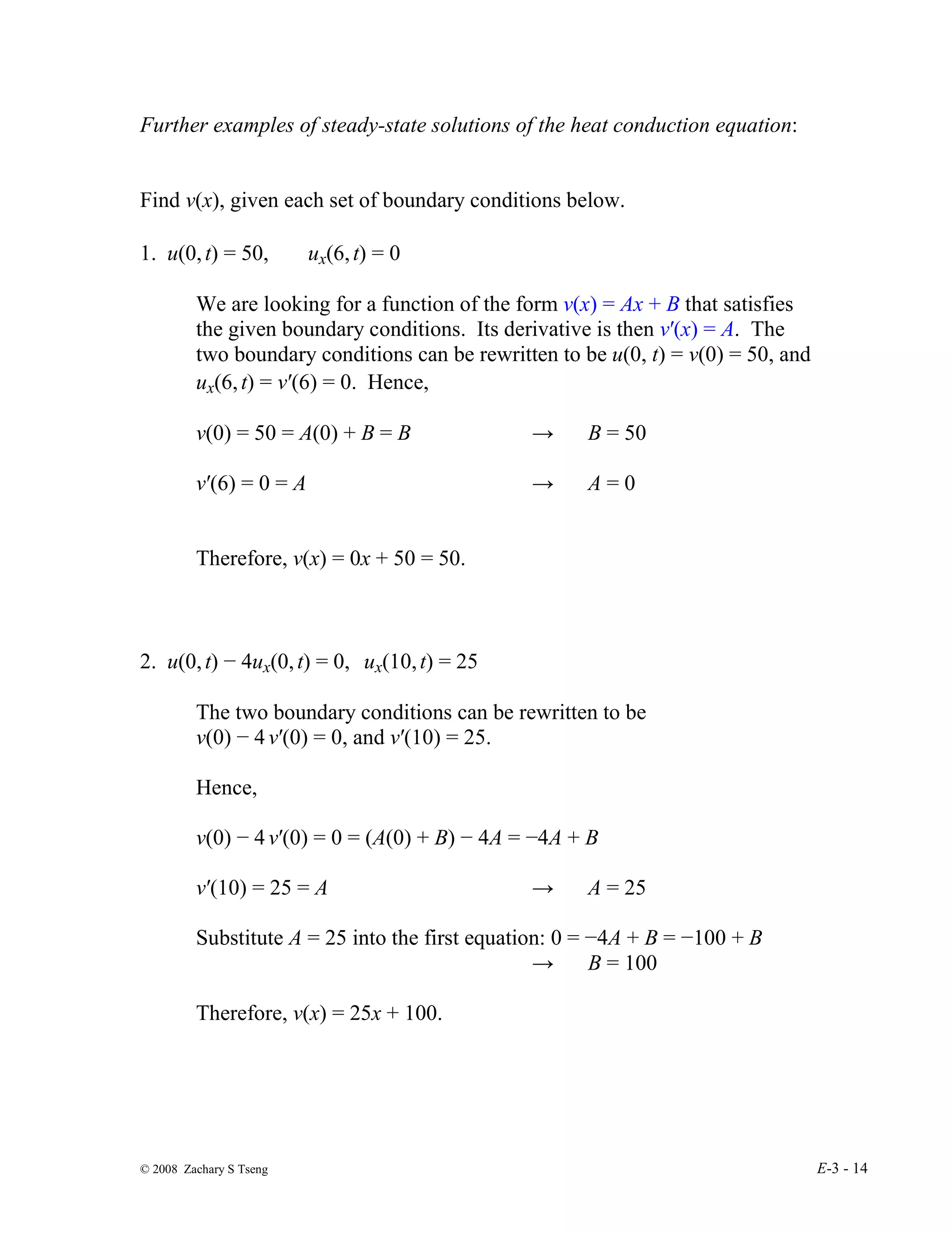 © 2008 Zachary S Tseng E-3 - 14
Further examples of steady-state solutions of the heat conduction equation:
Find v(x), given each set of boundary conditions below.
1. u(0,t) = 50, ux(6,t) = 0
We are looking for a function of the form v(x) = Ax + B that satisfies
the given boundary conditions. Its derivative is then v′(x) = A. The
two boundary conditions can be rewritten to be u(0, t) = v(0) = 50, and
ux(6,t) = v′(6) = 0. Hence,
v(0) = 50 = A(0) + B = B → B = 50
v′(6) = 0 = A → A = 0
Therefore, v(x) = 0x + 50 = 50.
2. u(0,t) − 4ux(0,t) = 0, ux(10,t) = 25
The two boundary conditions can be rewritten to be
v(0) − 4 v′(0) = 0, and v′(10) = 25.
Hence,
v(0) − 4 v′(0) = 0 = (A(0) + B) − 4A = −4A + B
v′(10) = 25 = A → A = 25
Substitute A = 25 into the first equation: 0 = −4A + B = −100 + B
→ B = 100
Therefore, v(x) = 25x + 100.
 