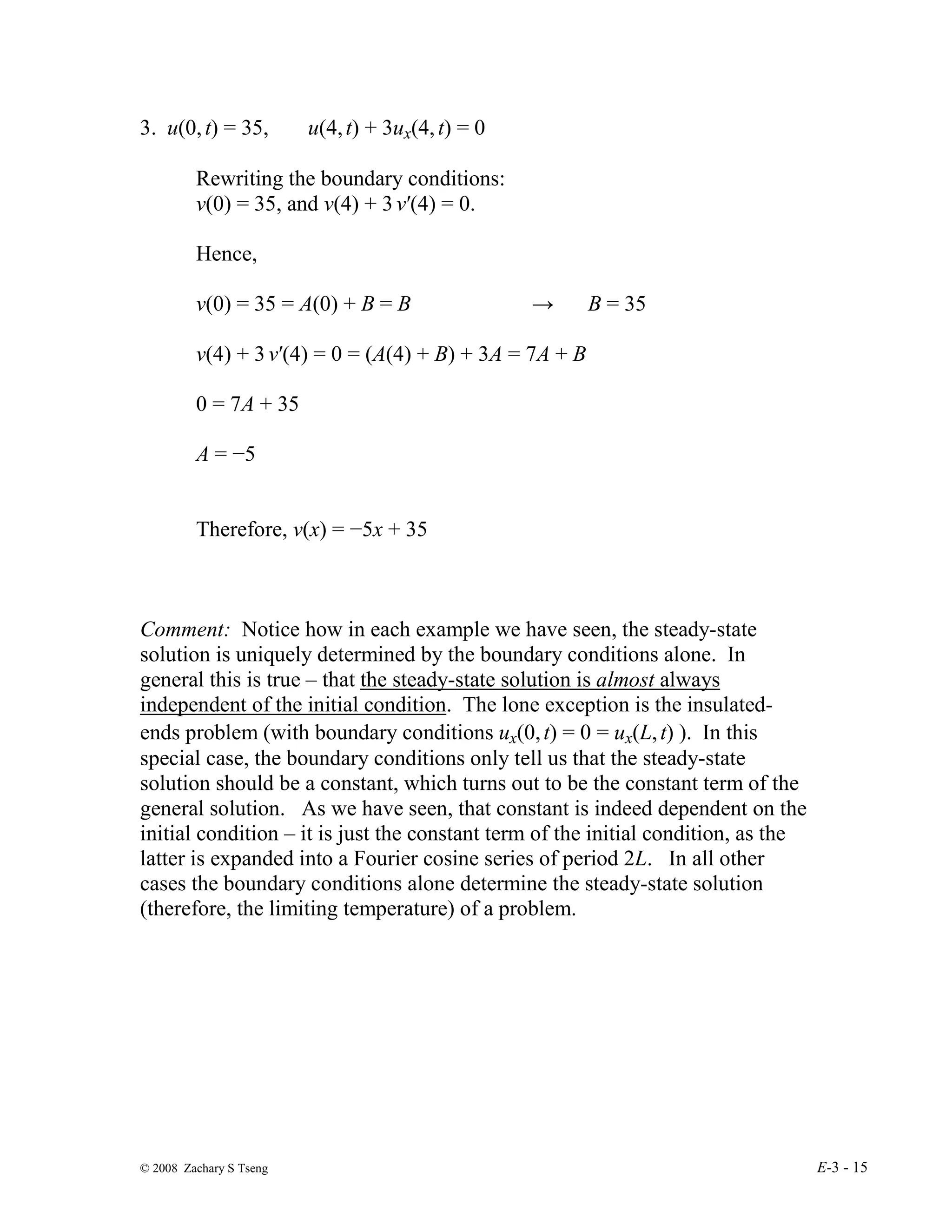 © 2008 Zachary S Tseng E-3 - 15
3. u(0,t) = 35, u(4,t) + 3ux(4,t) = 0
Rewriting the boundary conditions:
v(0) = 35, and v(4) + 3 v′(4) = 0.
Hence,
v(0) = 35 = A(0) + B = B → B = 35
v(4) + 3 v′(4) = 0 = (A(4) + B) + 3A = 7A + B
0 = 7A + 35
A = −5
Therefore, v(x) = −5x + 35
Comment: Notice how in each example we have seen, the steady-state
solution is uniquely determined by the boundary conditions alone. In
general this is true – that the steady-state solution is almost always
independent of the initial condition. The lone exception is the insulated-
ends problem (with boundary conditions ux(0,t) = 0 = ux(L,t) ). In this
special case, the boundary conditions only tell us that the steady-state
solution should be a constant, which turns out to be the constant term of the
general solution. As we have seen, that constant is indeed dependent on the
initial condition – it is just the constant term of the initial condition, as the
latter is expanded into a Fourier cosine series of period 2L. In all other
cases the boundary conditions alone determine the steady-state solution
(therefore, the limiting temperature) of a problem.
 