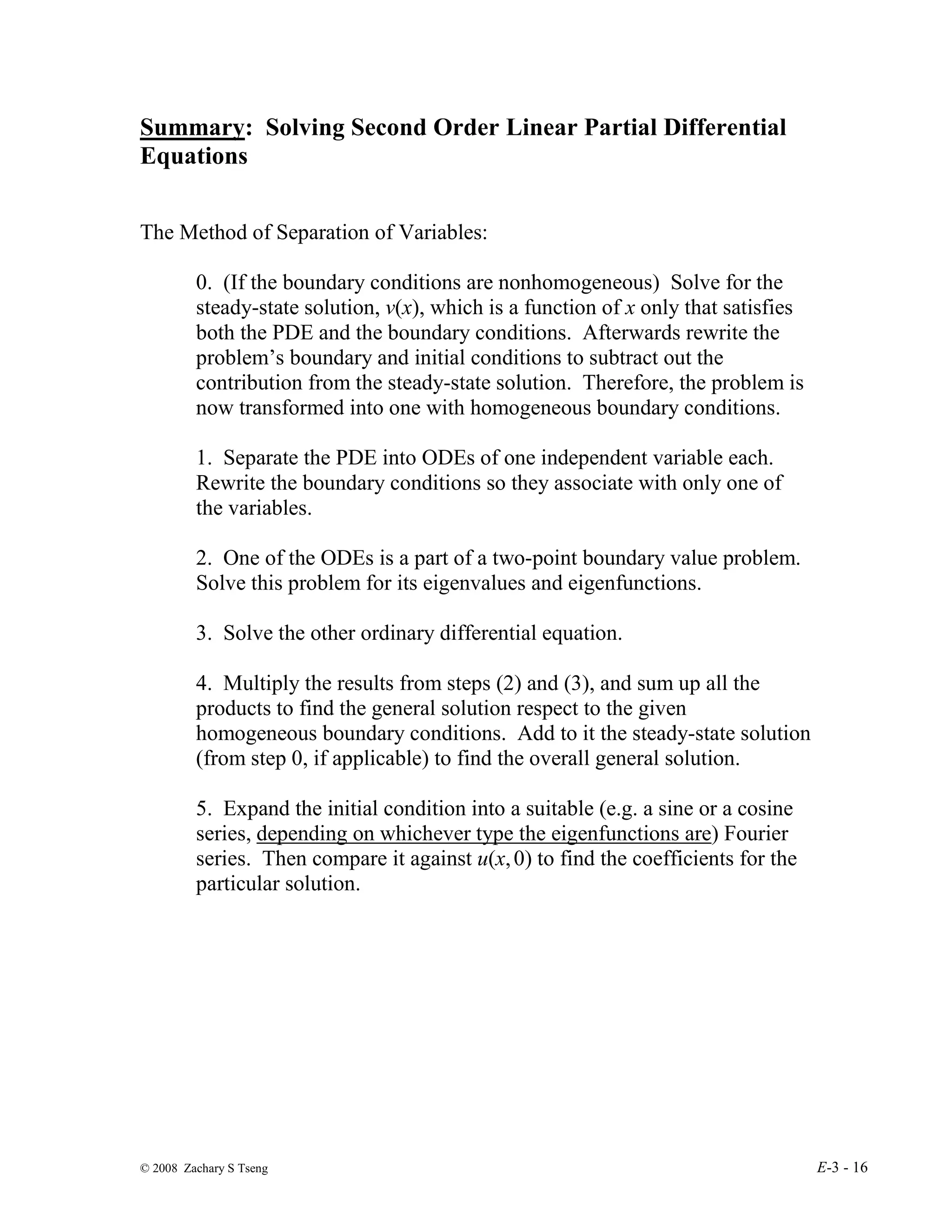 © 2008 Zachary S Tseng E-3 - 16
Summary: Solving Second Order Linear Partial Differential
Equations
The Method of Separation of Variables:
0. (If the boundary conditions are nonhomogeneous) Solve for the
steady-state solution, v(x), which is a function of x only that satisfies
both the PDE and the boundary conditions. Afterwards rewrite the
problem’s boundary and initial conditions to subtract out the
contribution from the steady-state solution. Therefore, the problem is
now transformed into one with homogeneous boundary conditions.
1. Separate the PDE into ODEs of one independent variable each.
Rewrite the boundary conditions so they associate with only one of
the variables.
2. One of the ODEs is a part of a two-point boundary value problem.
Solve this problem for its eigenvalues and eigenfunctions.
3. Solve the other ordinary differential equation.
4. Multiply the results from steps (2) and (3), and sum up all the
products to find the general solution respect to the given
homogeneous boundary conditions. Add to it the steady-state solution
(from step 0, if applicable) to find the overall general solution.
5. Expand the initial condition into a suitable (e.g. a sine or a cosine
series, depending on whichever type the eigenfunctions are) Fourier
series. Then compare it against u(x,0) to find the coefficients for the
particular solution.
 