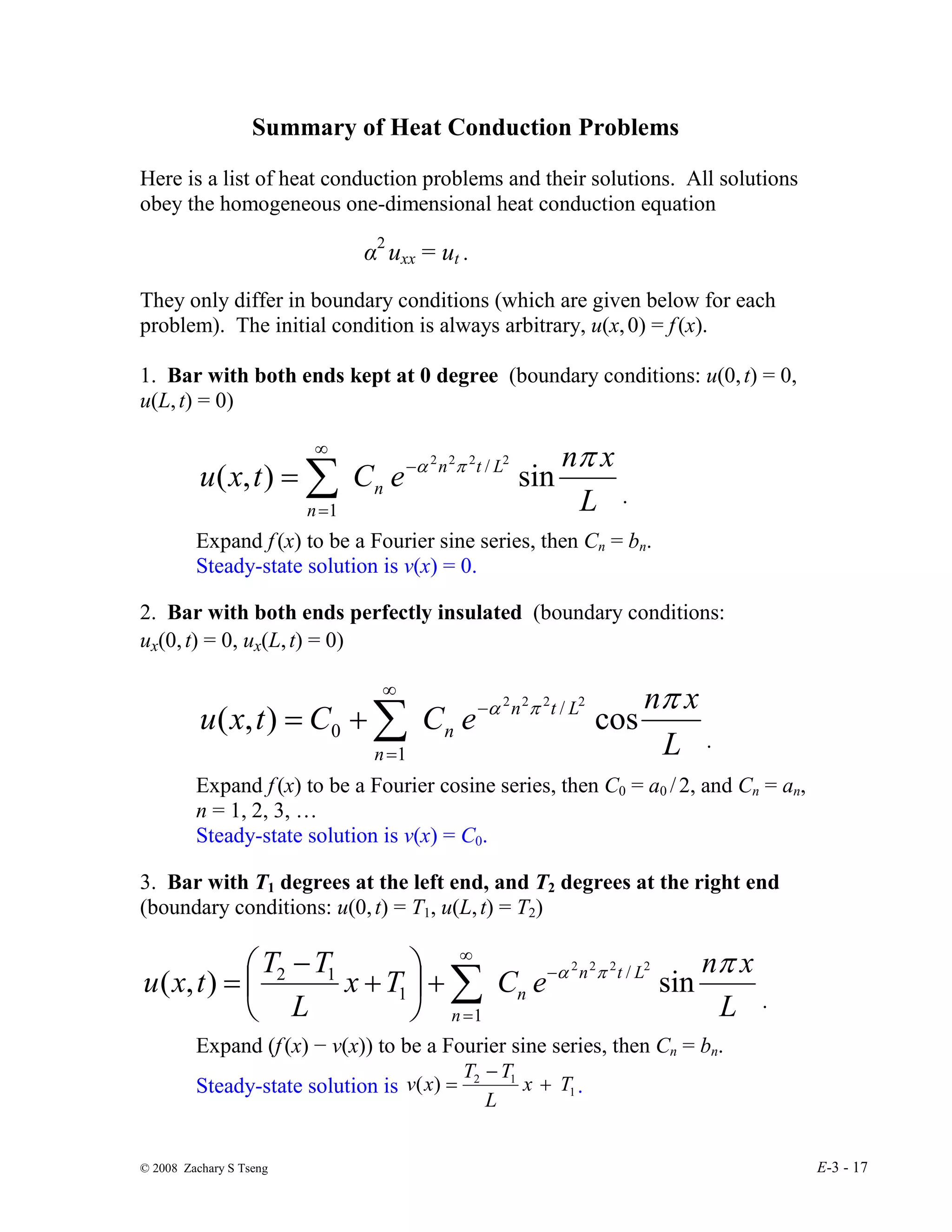 © 2008 Zachary S Tseng E-3 - 17
Summary of Heat Conduction Problems
Here is a list of heat conduction problems and their solutions. All solutions
obey the homogeneous one-dimensional heat conduction equation
α2
uxx = ut .
They only differ in boundary conditions (which are given below for each
problem). The initial condition is always arbitrary, u(x,0) = f(x).
1. Bar with both ends kept at 0 degree (boundary conditions: u(0,t) = 0,
u(L,t) = 0)
L
x
n
e
C
t
x
u L
t
n
n
n
π
π
α
sin
)
,
(
2
2
2
2
/
1
−
∞
=
∑
=
.
Expand f(x) to be a Fourier sine series, then Cn = bn.
Steady-state solution is v(x) = 0.
2. Bar with both ends perfectly insulated (boundary conditions:
ux(0,t) = 0, ux(L,t) = 0)
L
x
n
e
C
C
t
x
u L
t
n
n
n
π
π
α
cos
)
,
(
2
2
2
2
/
1
0
−
∞
=
∑
+
=
.
Expand f(x) to be a Fourier cosine series, then C0 = a0 /2, and Cn = an,
n = 1, 2, 3, …
Steady-state solution is v(x) = C0.
3. Bar with T1 degrees at the left end, and T2 degrees at the right end
(boundary conditions: u(0,t) = T1, u(L,t) = T2)
L
x
n
e
C
T
x
L
T
T
t
x
u L
t
n
n
n
π
π
α
sin
)
,
(
2
2
2
2
/
1
1
1
2 −
∞
=
∑
+






+
−
=
.
Expand (f(x) − v(x)) to be a Fourier sine series, then Cn = bn.
Steady-state solution is 1
1
2
)
( T
x
L
T
T
x
v +
−
= .
 
