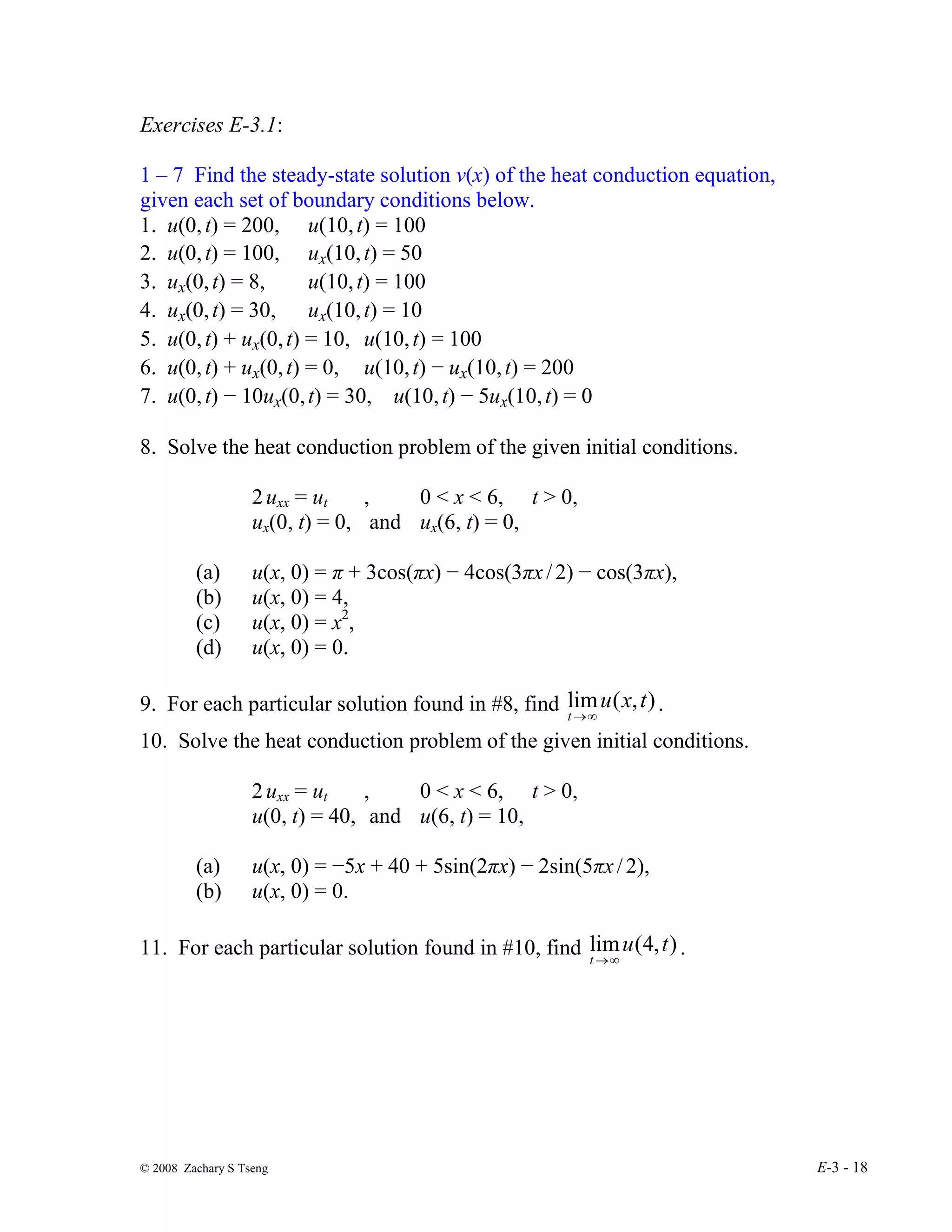 © 2008 Zachary S Tseng E-3 - 18
Exercises E-3.1:
1 – 7 Find the steady-state solution v(x) of the heat conduction equation,
given each set of boundary conditions below.
1. u(0,t) = 200, u(10,t) = 100
2. u(0,t) = 100, ux(10,t) = 50
3. ux(0,t) = 8, u(10,t) = 100
4. ux(0,t) = 30, ux(10,t) = 10
5. u(0,t) + ux(0,t) = 10, u(10,t) = 100
6. u(0,t) + ux(0,t) = 0, u(10,t) − ux(10,t) = 200
7. u(0,t) − 10ux(0,t) = 30, u(10,t) − 5ux(10,t) = 0
8. Solve the heat conduction problem of the given initial conditions.
2uxx = ut , 0 < x < 6, t > 0,
ux(0, t) = 0, and ux(6, t) = 0,
(a) u(x, 0) = π + 3cos(πx) − 4cos(3πx/2) − cos(3πx),
(b) u(x, 0) = 4,
(c) u(x, 0) = x2
,
(d) u(x, 0) = 0.
9. For each particular solution found in #8, find )
,
(
lim t
x
u
t ∞
→
.
10. Solve the heat conduction problem of the given initial conditions.
2uxx = ut , 0 < x < 6, t > 0,
u(0, t) = 40, and u(6, t) = 10,
(a) u(x, 0) = −5x + 40 + 5sin(2πx) − 2sin(5πx/2),
(b) u(x, 0) = 0.
11. For each particular solution found in #10, find )
,
4
(
lim t
u
t ∞
→
.
 