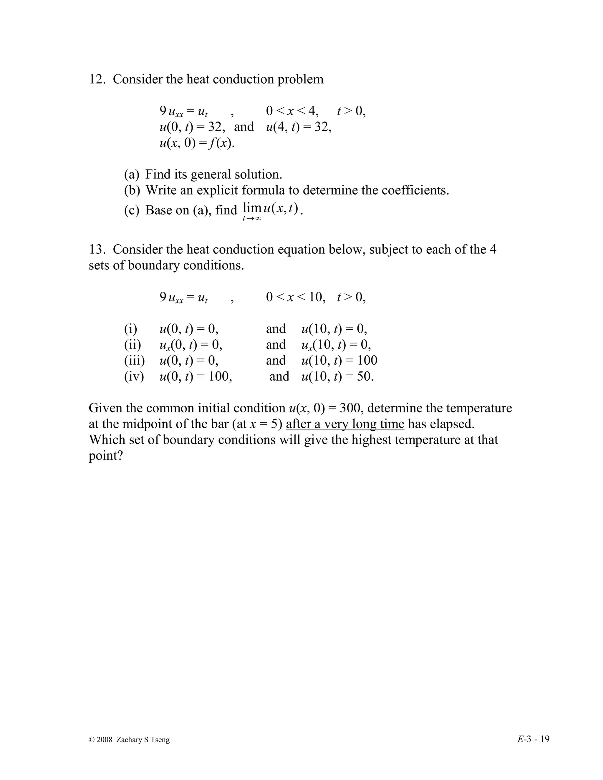 © 2008 Zachary S Tseng E-3 - 19
12. Consider the heat conduction problem
9uxx = ut , 0 < x < 4, t > 0,
u(0, t) = 32, and u(4, t) = 32,
u(x, 0) = f(x).
(a) Find its general solution.
(b) Write an explicit formula to determine the coefficients.
(c) Base on (a), find )
,
(
lim t
x
u
t ∞
→
.
13. Consider the heat conduction equation below, subject to each of the 4
sets of boundary conditions.
9uxx = ut , 0 < x < 10, t > 0,
(i) u(0, t) = 0, and u(10, t) = 0,
(ii) ux(0, t) = 0, and ux(10, t) = 0,
(iii) u(0, t) = 0, and u(10, t) = 100
(iv) u(0, t) = 100, and u(10, t) = 50.
Given the common initial condition u(x, 0) = 300, determine the temperature
at the midpoint of the bar (at x = 5) after a very long time has elapsed.
Which set of boundary conditions will give the highest temperature at that
point?
 