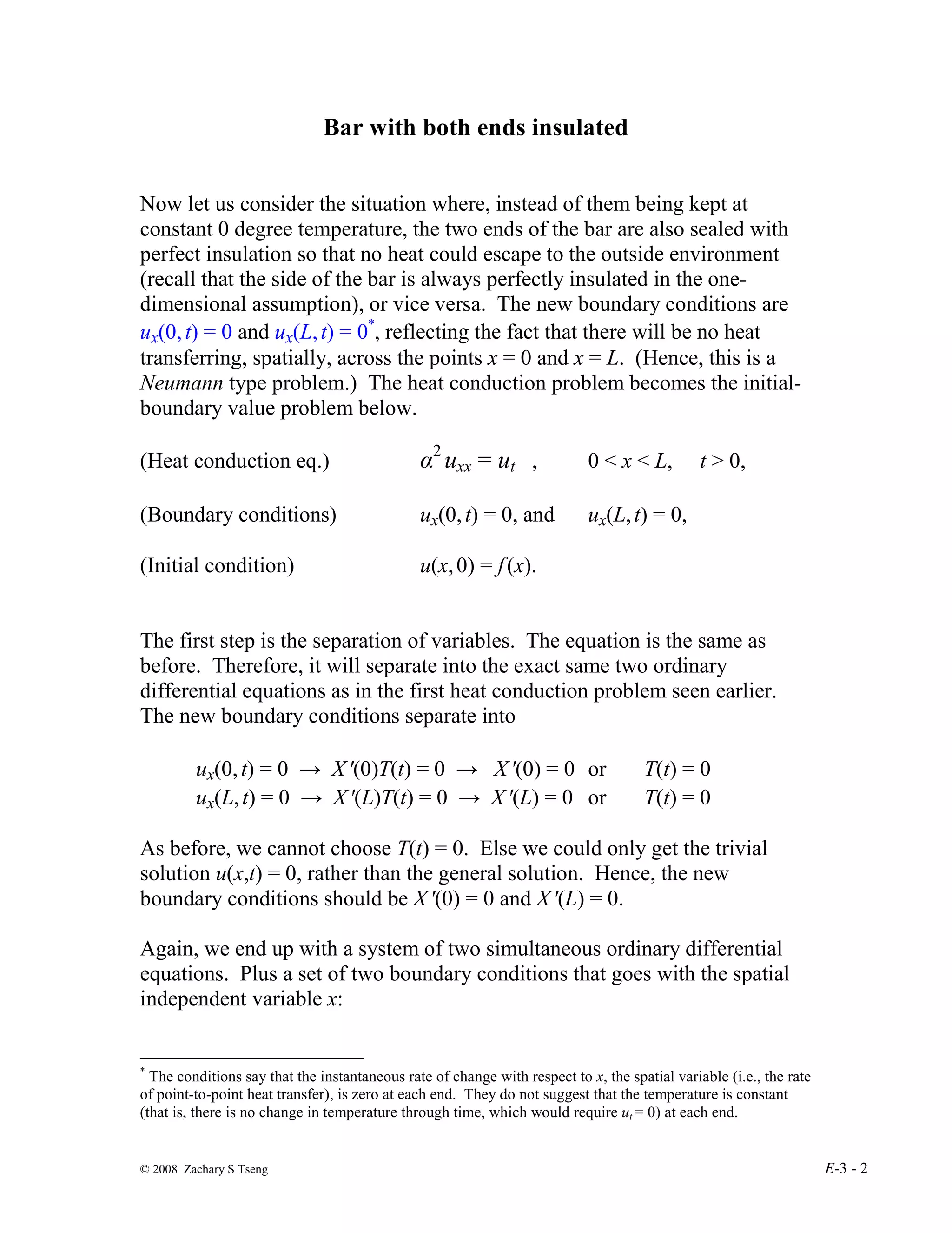 © 2008 Zachary S Tseng E-3 - 2
Bar with both ends insulated
Now let us consider the situation where, instead of them being kept at
constant 0 degree temperature, the two ends of the bar are also sealed with
perfect insulation so that no heat could escape to the outside environment
(recall that the side of the bar is always perfectly insulated in the one-
dimensional assumption), or vice versa. The new boundary conditions are
ux(0,t) = 0 and ux(L,t) = 0*
, reflecting the fact that there will be no heat
transferring, spatially, across the points x = 0 and x = L. (Hence, this is a
Neumann type problem.) The heat conduction problem becomes the initial-
boundary value problem below.
(Heat conduction eq.) α2
uxx = ut , 0 < x < L, t > 0,
(Boundary conditions) ux(0,t) = 0, and ux(L,t) = 0,
(Initial condition) u(x,0) = f(x).
The first step is the separation of variables. The equation is the same as
before. Therefore, it will separate into the exact same two ordinary
differential equations as in the first heat conduction problem seen earlier.
The new boundary conditions separate into
ux(0,t) = 0 → X′(0)T(t) = 0 → X′(0) = 0 or T(t) = 0
ux(L,t) = 0 → X′(L)T(t) = 0 → X′(L) = 0 or T(t) = 0
As before, we cannot choose T(t) = 0. Else we could only get the trivial
solution u(x,t) = 0, rather than the general solution. Hence, the new
boundary conditions should be X′(0) = 0 and X′(L) = 0.
Again, we end up with a system of two simultaneous ordinary differential
equations. Plus a set of two boundary conditions that goes with the spatial
independent variable x:
*
The conditions say that the instantaneous rate of change with respect to x, the spatial variable (i.e., the rate
of point-to-point heat transfer), is zero at each end. They do not suggest that the temperature is constant
(that is, there is no change in temperature through time, which would require ut = 0) at each end.
 