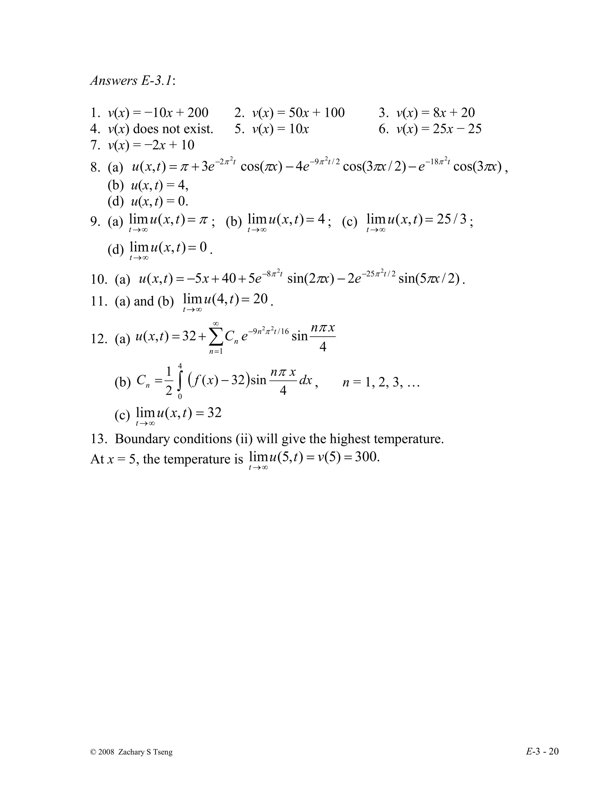 © 2008 Zachary S Tseng E-3 - 20
Answers E-3.1:
1. v(x) = −10x + 200 2. v(x) = 50x + 100 3. v(x) = 8x + 20
4. v(x) does not exist. 5. v(x) = 10x 6. v(x) = 25x − 25
7. v(x) = −2x + 10
8. (a) )
3
cos(
)
2
/
3
cos(
4
)
cos(
3
)
,
(
2
2
2
18
2
/
9
2
x
e
x
e
x
e
t
x
u t
t
t
π
π
π
π π
π
π −
−
−
−
−
+
= ,
(b) u(x,t) = 4,
(d) u(x,t) = 0.
9. (a) π
=
∞
→
)
,
(
lim t
x
u
t
; (b) 4
)
,
(
lim =
∞
→
t
x
u
t
; (c) 3
/
25
)
,
(
lim =
∞
→
t
x
u
t
;
(d) 0
)
,
(
lim =
∞
→
t
x
u
t
.
10. (a) )
2
/
5
sin(
2
)
2
sin(
5
40
5
)
,
( 2
/
25
8 2
2
x
e
x
e
x
t
x
u t
t
π
π π
π −
−
−
+
+
−
= .
11. (a) and (b) 20
)
,
4
(
lim =
∞
→
t
u
t
.
12. (a)
4
sin
32
)
,
( 16
/
9
1
2
2 x
n
e
C
t
x
u t
n
n
n
π
π
−
∞
=
∑
+
=
(b) ( )
∫ −
=
4
0
4
sin
32
)
(
2
1
dx
x
n
x
f
Cn
π
, n = 1, 2, 3, …
(c) 32
)
,
(
lim =
∞
→
t
x
u
t
13. Boundary conditions (ii) will give the highest temperature.
At x = 5, the temperature is .
300
)
5
(
)
,
5
(
lim =
=
∞
→
v
t
u
t
 