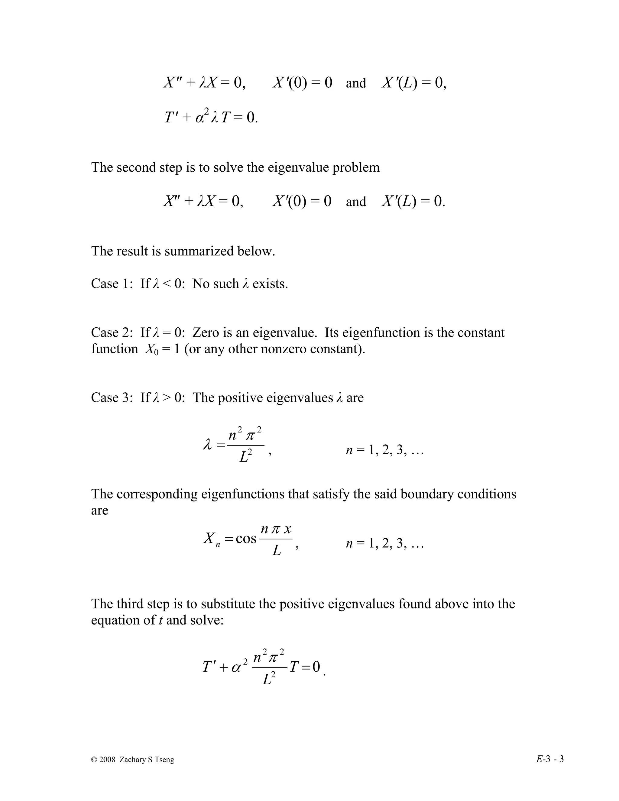 © 2008 Zachary S Tseng E-3 - 3
X″ + λX = 0, X′(0) = 0 and X′(L) = 0,
T′ + α2
λT = 0.
The second step is to solve the eigenvalue problem
X″ + λX = 0, X′(0) = 0 and X′(L) = 0.
The result is summarized below.
Case 1: If λ < 0: No such λ exists.
Case 2: If λ = 0: Zero is an eigenvalue. Its eigenfunction is the constant
function X0 = 1 (or any other nonzero constant).
Case 3: If λ > 0: The positive eigenvalues λ are
2
2
2
L
n π
λ = , n = 1, 2, 3, …
The corresponding eigenfunctions that satisfy the said boundary conditions
are
L
x
n
Xn
π
cos
= , n = 1, 2, 3, …
The third step is to substitute the positive eigenvalues found above into the
equation of t and solve:
0
2
2
2
2
=
+
′ T
L
n
T
π
α .
 