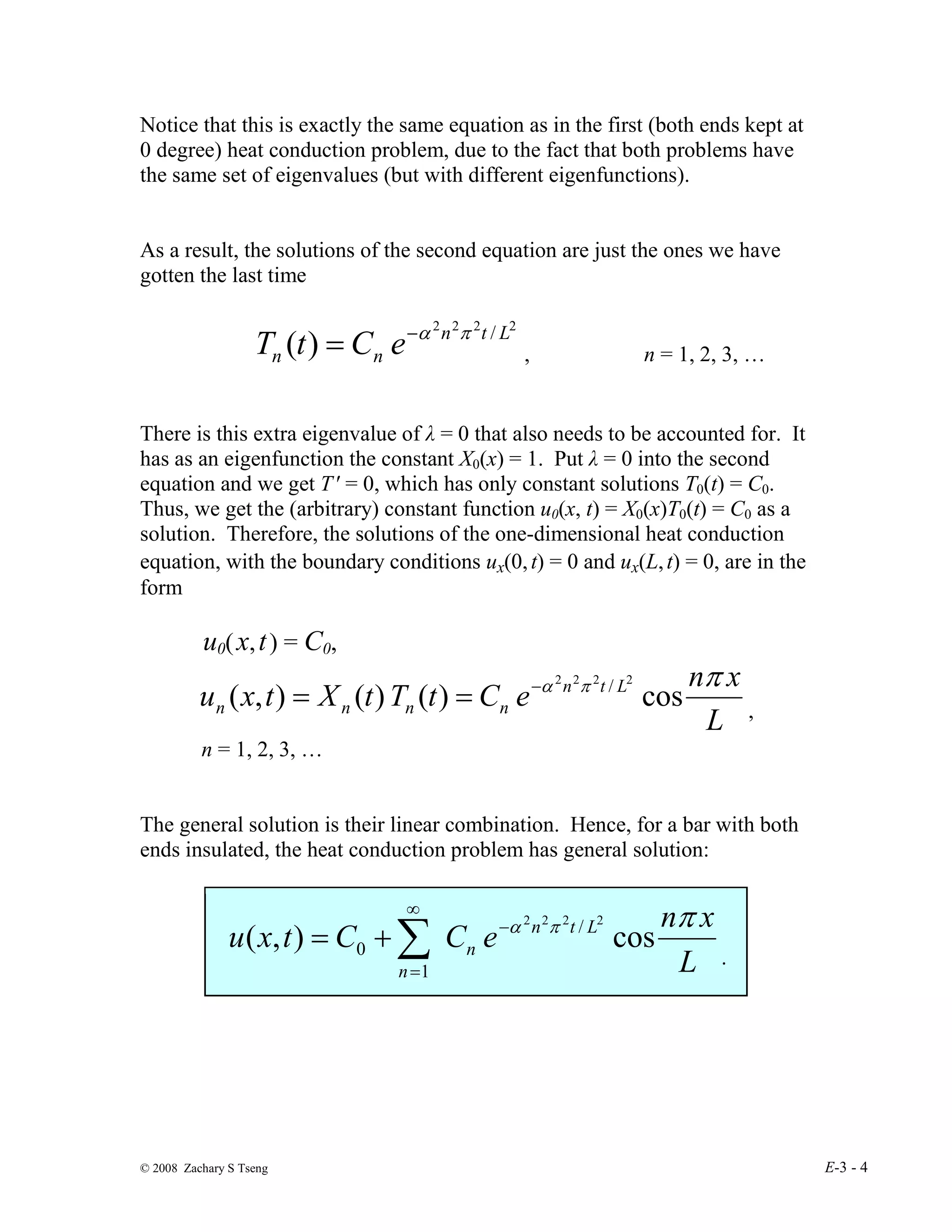© 2008 Zachary S Tseng E-3 - 4
Notice that this is exactly the same equation as in the first (both ends kept at
0 degree) heat conduction problem, due to the fact that both problems have
the same set of eigenvalues (but with different eigenfunctions).
As a result, the solutions of the second equation are just the ones we have
gotten the last time
2
2
2
2
/
)
( L
t
n
n
n e
C
t
T π
α
−
= , n = 1, 2, 3, …
There is this extra eigenvalue of λ = 0 that also needs to be accounted for. It
has as an eigenfunction the constant X0(x) = 1. Put λ = 0 into the second
equation and we get T ′ = 0, which has only constant solutions T0(t) = C0.
Thus, we get the (arbitrary) constant function u0(x, t) = X0(x)T0(t) = C0 as a
solution. Therefore, the solutions of the one-dimensional heat conduction
equation, with the boundary conditions ux(0,t) = 0 and ux(L,t) = 0, are in the
form
u0(x,t) = C0,
L
x
n
e
C
t
T
t
X
t
x
u L
t
n
n
n
n
n
π
π
α
cos
)
(
)
(
)
,
(
2
2
2
2
/
−
=
= ,
n = 1, 2, 3, …
The general solution is their linear combination. Hence, for a bar with both
ends insulated, the heat conduction problem has general solution:
L
x
n
e
C
C
t
x
u L
t
n
n
n
π
π
α
cos
)
,
(
2
2
2
2
/
1
0
−
∞
=
∑
+
=
.
 