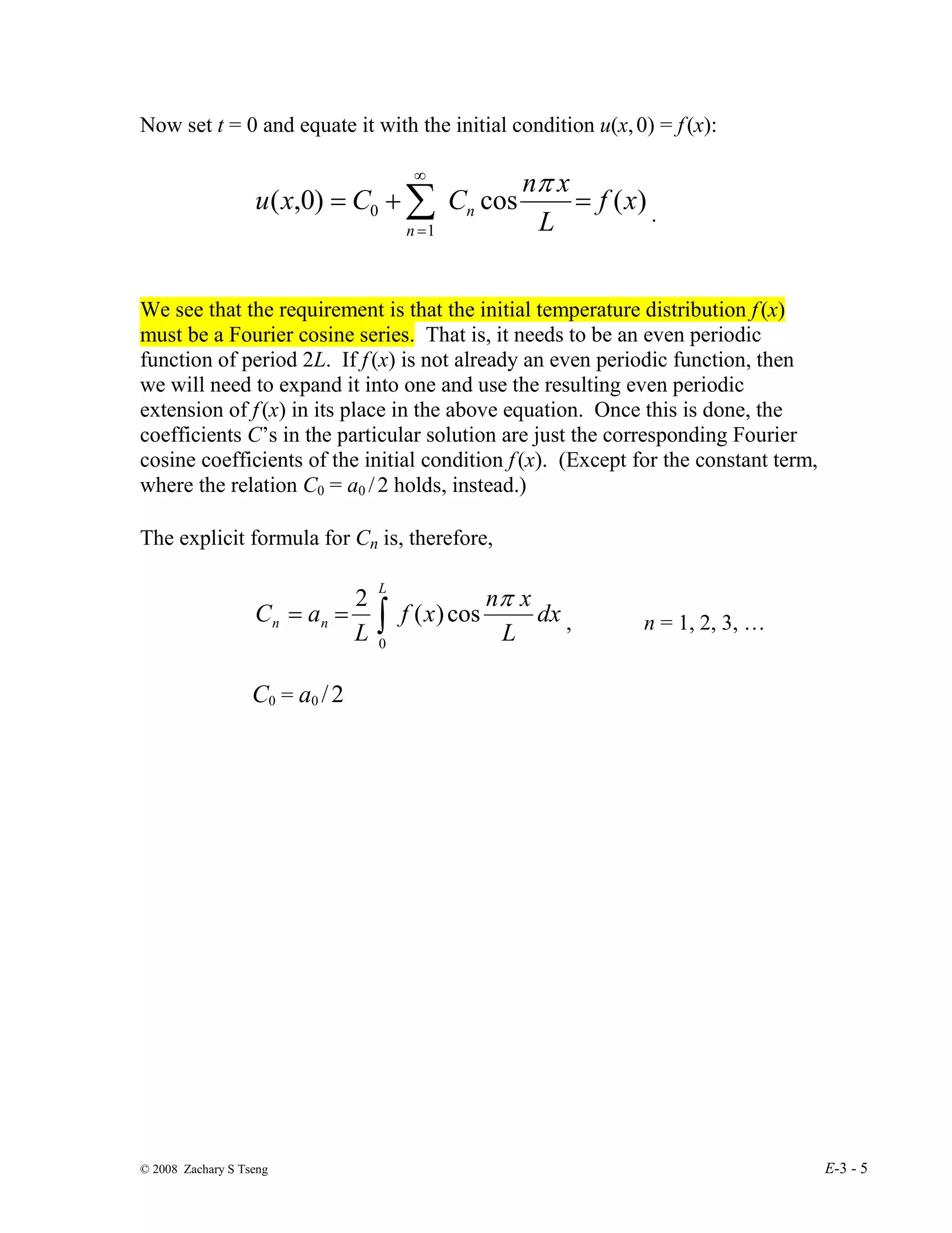 © 2008 Zachary S Tseng E-3 - 5
Now set t = 0 and equate it with the initial condition u(x,0) = f(x):
)
(
cos
)
0
,
(
1
0 x
f
L
x
n
C
C
x
u n
n
=
+
= ∑
∞
=
π
.
We see that the requirement is that the initial temperature distribution f(x)
must be a Fourier cosine series. That is, it needs to be an even periodic
function of period 2L. If f(x) is not already an even periodic function, then
we will need to expand it into one and use the resulting even periodic
extension of f(x) in its place in the above equation. Once this is done, the
coefficients C’s in the particular solution are just the corresponding Fourier
cosine coefficients of the initial condition f(x). (Except for the constant term,
where the relation C0 = a0 /2 holds, instead.)
The explicit formula for Cn is, therefore,
∫
=
=
L
n
n dx
L
x
n
x
f
L
a
C
0
cos
)
(
2 π
, n = 1, 2, 3, …
C0 = a0 /2
 