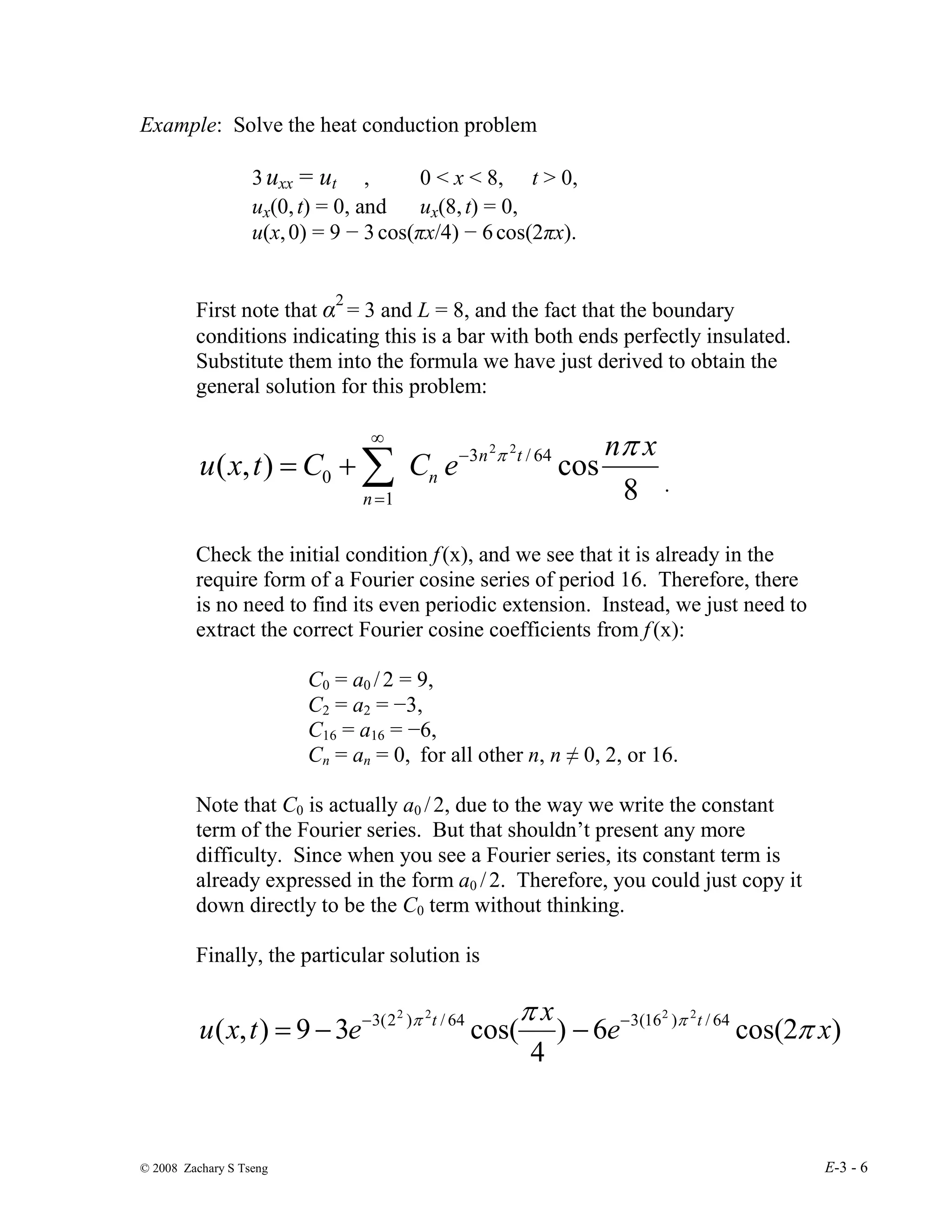 © 2008 Zachary S Tseng E-3 - 6
Example: Solve the heat conduction problem
3 uxx = ut , 0 < x < 8, t > 0,
ux(0,t) = 0, and ux(8,t) = 0,
u(x,0) = 9 − 3cos(πx/4) − 6cos(2πx).
First note that α2
= 3 and L = 8, and the fact that the boundary
conditions indicating this is a bar with both ends perfectly insulated.
Substitute them into the formula we have just derived to obtain the
general solution for this problem:
8
cos
)
,
( 64
/
3
1
0
2
2 x
n
e
C
C
t
x
u t
n
n
n
π
π
−
∞
=
∑
+
=
.
Check the initial condition f(x), and we see that it is already in the
require form of a Fourier cosine series of period 16. Therefore, there
is no need to find its even periodic extension. Instead, we just need to
extract the correct Fourier cosine coefficients from f(x):
C0 = a0 /2 = 9,
C2 = a2 = −3,
C16 = a16 = −6,
Cn = an = 0, for all other n, n ≠ 0, 2, or 16.
Note that C0 is actually a0 /2, due to the way we write the constant
term of the Fourier series. But that shouldn’t present any more
difficulty. Since when you see a Fourier series, its constant term is
already expressed in the form a0 /2. Therefore, you could just copy it
down directly to be the C0 term without thinking.
Finally, the particular solution is
)
2
cos(
6
)
4
cos(
3
9
)
,
( 64
/
)
16
(
3
64
/
)
2
(
3 2
2
2
2
x
e
x
e
t
x
u t
t
π
π π
π −
−
−
−
=
 