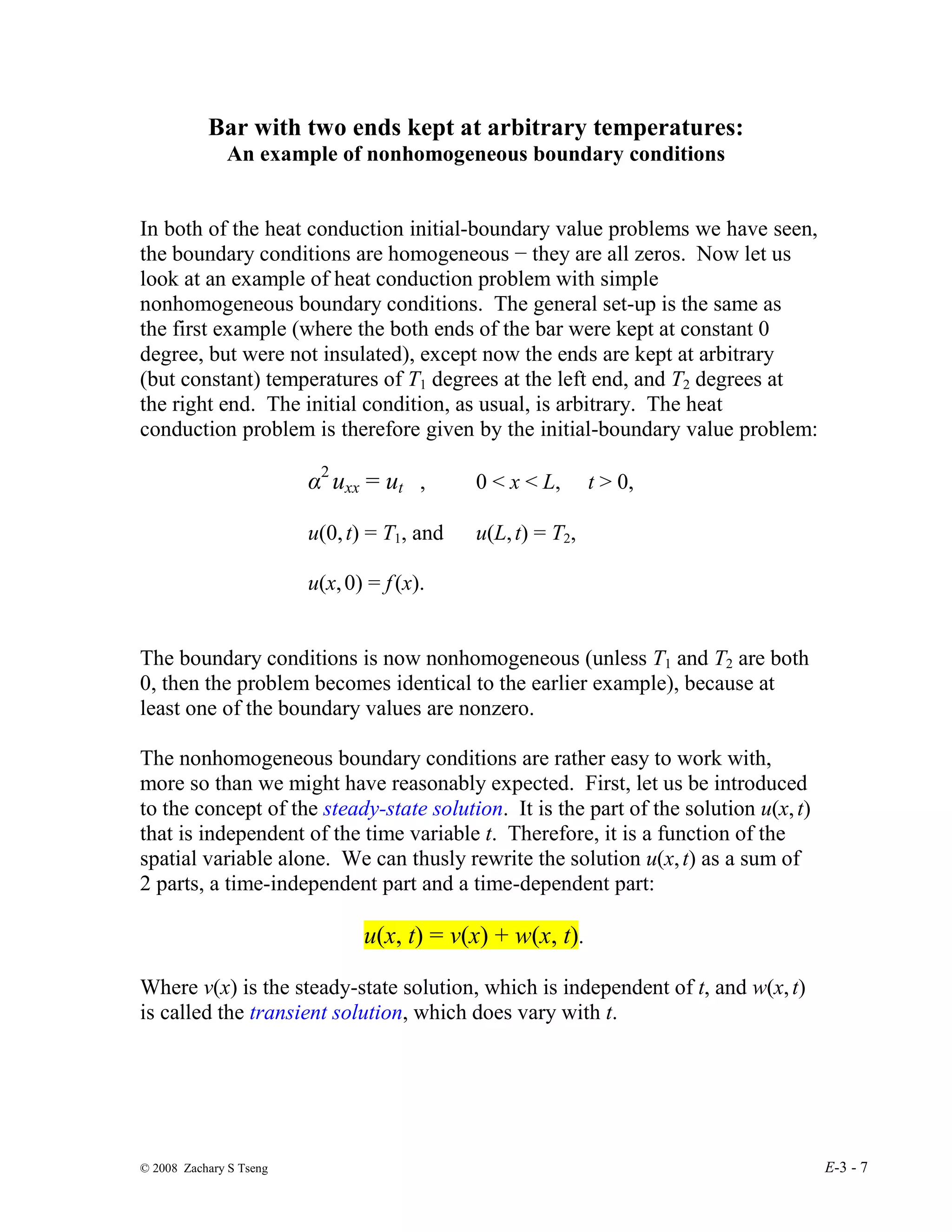 © 2008 Zachary S Tseng E-3 - 7
Bar with two ends kept at arbitrary temperatures:
An example of nonhomogeneous boundary conditions
In both of the heat conduction initial-boundary value problems we have seen,
the boundary conditions are homogeneous − they are all zeros. Now let us
look at an example of heat conduction problem with simple
nonhomogeneous boundary conditions. The general set-up is the same as
the first example (where the both ends of the bar were kept at constant 0
degree, but were not insulated), except now the ends are kept at arbitrary
(but constant) temperatures of T1 degrees at the left end, and T2 degrees at
the right end. The initial condition, as usual, is arbitrary. The heat
conduction problem is therefore given by the initial-boundary value problem:
α2
uxx = ut , 0 < x < L, t > 0,
u(0,t) = T1, and u(L,t) = T2,
u(x,0) = f(x).
The boundary conditions is now nonhomogeneous (unless T1 and T2 are both
0, then the problem becomes identical to the earlier example), because at
least one of the boundary values are nonzero.
The nonhomogeneous boundary conditions are rather easy to work with,
more so than we might have reasonably expected. First, let us be introduced
to the concept of the steady-state solution. It is the part of the solution u(x,t)
that is independent of the time variable t. Therefore, it is a function of the
spatial variable alone. We can thusly rewrite the solution u(x,t) as a sum of
2 parts, a time-independent part and a time-dependent part:
u(x, t) = v(x) + w(x, t).
Where v(x) is the steady-state solution, which is independent of t, and w(x,t)
is called the transient solution, which does vary with t.
 