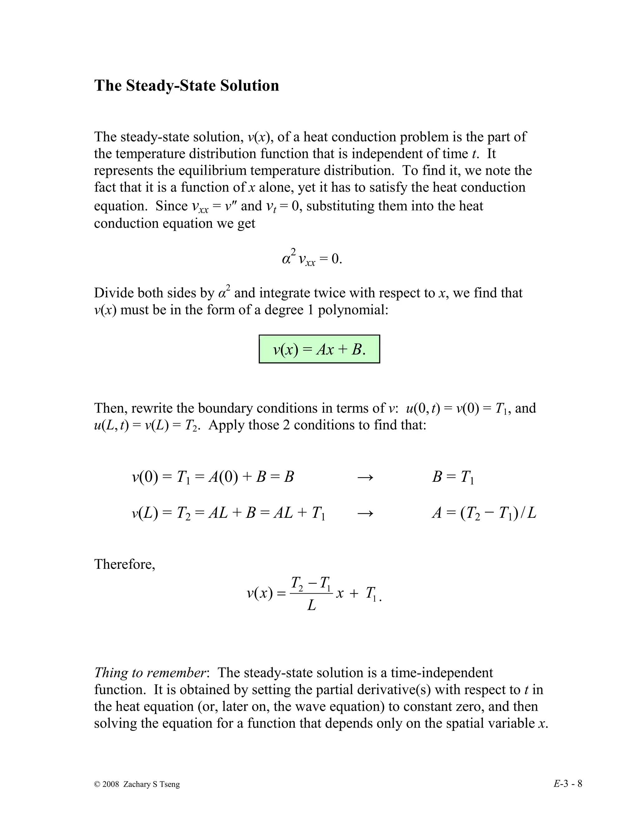 © 2008 Zachary S Tseng E-3 - 8
The Steady-State Solution
The steady-state solution, v(x), of a heat conduction problem is the part of
the temperature distribution function that is independent of time t. It
represents the equilibrium temperature distribution. To find it, we note the
fact that it is a function of x alone, yet it has to satisfy the heat conduction
equation. Since vxx = v″ and vt = 0, substituting them into the heat
conduction equation we get
α2
vxx = 0.
Divide both sides by α2
and integrate twice with respect to x, we find that
v(x) must be in the form of a degree 1 polynomial:
v(x) = Ax + B.
Then, rewrite the boundary conditions in terms of v: u(0,t) = v(0) = T1, and
u(L,t) = v(L) = T2. Apply those 2 conditions to find that:
v(0) = T1 = A(0) + B = B → B = T1
v(L) = T2 = AL + B = AL + T1 → A = (T2 − T1)/L
Therefore,
1
1
2
)
( T
x
L
T
T
x
v +
−
= .
Thing to remember: The steady-state solution is a time-independent
function. It is obtained by setting the partial derivative(s) with respect to t in
the heat equation (or, later on, the wave equation) to constant zero, and then
solving the equation for a function that depends only on the spatial variable x.
 
