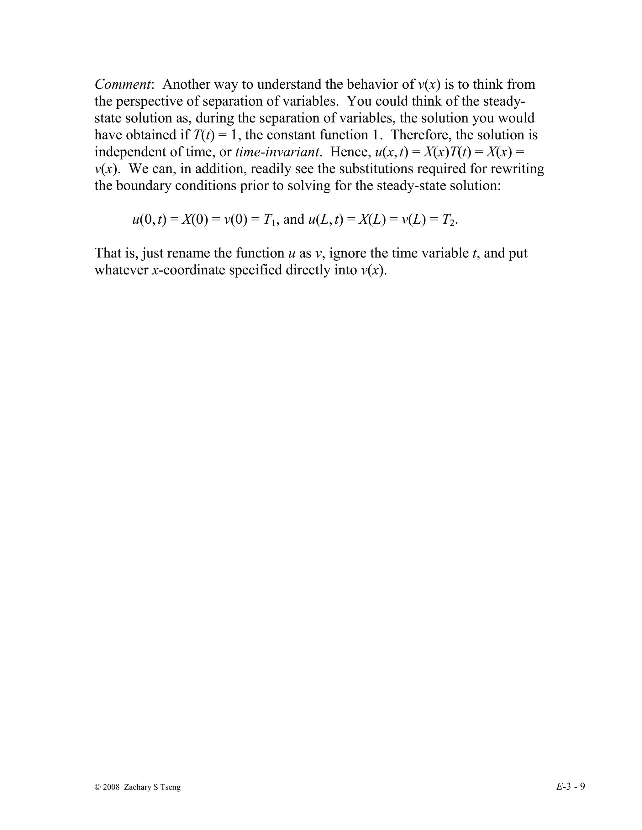 © 2008 Zachary S Tseng E-3 - 9
Comment: Another way to understand the behavior of v(x) is to think from
the perspective of separation of variables. You could think of the steady-
state solution as, during the separation of variables, the solution you would
have obtained if T(t) = 1, the constant function 1. Therefore, the solution is
independent of time, or time-invariant. Hence, u(x,t) = X(x)T(t) = X(x) =
v(x). We can, in addition, readily see the substitutions required for rewriting
the boundary conditions prior to solving for the steady-state solution:
u(0,t) = X(0) = v(0) = T1, and u(L,t) = X(L) = v(L) = T2.
That is, just rename the function u as v, ignore the time variable t, and put
whatever x-coordinate specified directly into v(x).
 