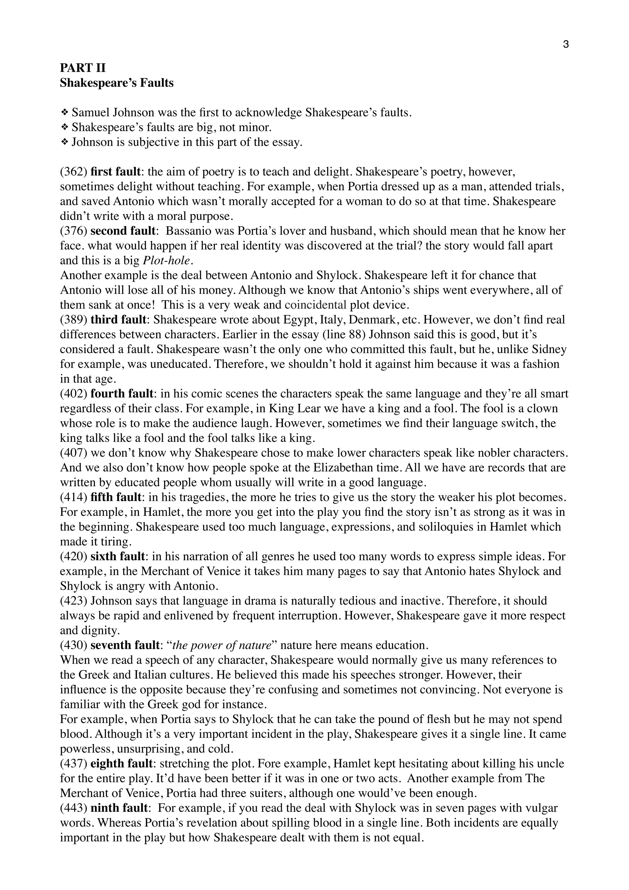 3

PART II
Shakespeare’s Faults
Samuel Johnson was the ﬁrst to acknowledge Shakespeare’s faults.
Shakespeare’s faults are big, not minor.
❖ Johnson is subjective in this part of the essay.
❖
❖

(362) ﬁrst fault: the aim of poetry is to teach and delight. Shakespeare’s poetry, however,
sometimes delight without teaching. For example, when Portia dressed up as a man, attended trials,
and saved Antonio which wasn’t morally accepted for a woman to do so at that time. Shakespeare
didn’t write with a moral purpose.
(376) second fault: Bassanio was Portia’s lover and husband, which should mean that he know her
face. what would happen if her real identity was discovered at the trial? the story would fall apart
and this is a big Plot-hole.
Another example is the deal between Antonio and Shylock. Shakespeare left it for chance that
Antonio will lose all of his money. Although we know that Antonio’s ships went everywhere, all of
them sank at once! This is a very weak and coincidental plot device.
(389) third fault: Shakespeare wrote about Egypt, Italy, Denmark, etc. However, we don’t ﬁnd real
differences between characters. Earlier in the essay (line 88) Johnson said this is good, but it’s
considered a fault. Shakespeare wasn’t the only one who committed this fault, but he, unlike Sidney
for example, was uneducated. Therefore, we shouldn’t hold it against him because it was a fashion
in that age.
(402) fourth fault: in his comic scenes the characters speak the same language and they’re all smart
regardless of their class. For example, in King Lear we have a king and a fool. The fool is a clown
whose role is to make the audience laugh. However, sometimes we ﬁnd their language switch, the
king talks like a fool and the fool talks like a king.
(407) we don’t know why Shakespeare chose to make lower characters speak like nobler characters.
And we also don’t know how people spoke at the Elizabethan time. All we have are records that are
written by educated people whom usually will write in a good language.
(414) ﬁfth fault: in his tragedies, the more he tries to give us the story the weaker his plot becomes.
For example, in Hamlet, the more you get into the play you ﬁnd the story isn’t as strong as it was in
the beginning. Shakespeare used too much language, expressions, and soliloquies in Hamlet which
made it tiring.
(420) sixth fault: in his narration of all genres he used too many words to express simple ideas. For
example, in the Merchant of Venice it takes him many pages to say that Antonio hates Shylock and
Shylock is angry with Antonio.
(423) Johnson says that language in drama is naturally tedious and inactive. Therefore, it should
always be rapid and enlivened by frequent interruption. However, Shakespeare gave it more respect
and dignity.
(430) seventh fault: “the power of nature” nature here means education.
When we read a speech of any character, Shakespeare would normally give us many references to
the Greek and Italian cultures. He believed this made his speeches stronger. However, their
inﬂuence is the opposite because they’re confusing and sometimes not convincing. Not everyone is
familiar with the Greek god for instance.
For example, when Portia says to Shylock that he can take the pound of ﬂesh but he may not spend
blood. Although it’s a very important incident in the play, Shakespeare gives it a single line. It came
powerless, unsurprising, and cold.
(437) eighth fault: stretching the plot. Fore example, Hamlet kept hesitating about killing his uncle
for the entire play. It’d have been better if it was in one or two acts. Another example from The
Merchant of Venice, Portia had three suiters, although one would’ve been enough.
(443) ninth fault: For example, if you read the deal with Shylock was in seven pages with vulgar
words. Whereas Portia’s revelation about spilling blood in a single line. Both incidents are equally
important in the play but how Shakespeare dealt with them is not equal.

 