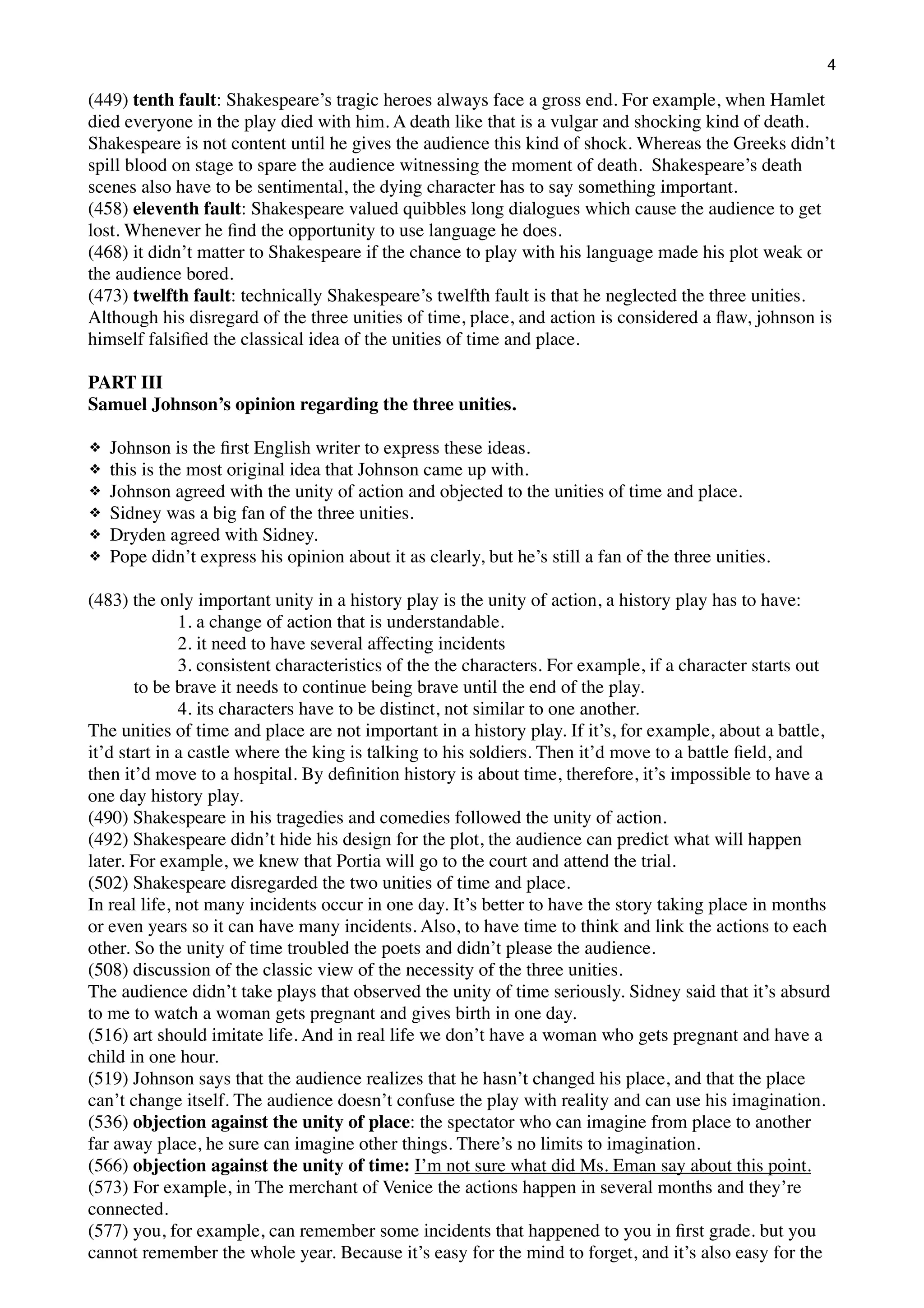 4

(449) tenth fault: Shakespeare’s tragic heroes always face a gross end. For example, when Hamlet
died everyone in the play died with him. A death like that is a vulgar and shocking kind of death.
Shakespeare is not content until he gives the audience this kind of shock. Whereas the Greeks didn’t
spill blood on stage to spare the audience witnessing the moment of death. Shakespeare’s death
scenes also have to be sentimental, the dying character has to say something important.
(458) eleventh fault: Shakespeare valued quibbles long dialogues which cause the audience to get
lost. Whenever he ﬁnd the opportunity to use language he does.
(468) it didn’t matter to Shakespeare if the chance to play with his language made his plot weak or
the audience bored.
(473) twelfth fault: technically Shakespeare’s twelfth fault is that he neglected the three unities.
Although his disregard of the three unities of time, place, and action is considered a ﬂaw, johnson is
himself falsiﬁed the classical idea of the unities of time and place.
PART III
Samuel Johnson’s opinion regarding the three unities.
❖
❖
❖
❖
❖
❖

Johnson is the ﬁrst English writer to express these ideas.
this is the most original idea that Johnson came up with.
Johnson agreed with the unity of action and objected to the unities of time and place.
Sidney was a big fan of the three unities.
Dryden agreed with Sidney.
Pope didn’t express his opinion about it as clearly, but he’s still a fan of the three unities.

(483) the only important unity in a history play is the unity of action, a history play has to have:
1. a change of action that is understandable.
2. it need to have several affecting incidents
3. consistent characteristics of the the characters. For example, if a character starts out
to be brave it needs to continue being brave until the end of the play.
4. its characters have to be distinct, not similar to one another.
The unities of time and place are not important in a history play. If it’s, for example, about a battle,
it’d start in a castle where the king is talking to his soldiers. Then it’d move to a battle ﬁeld, and
then it’d move to a hospital. By deﬁnition history is about time, therefore, it’s impossible to have a
one day history play.
(490) Shakespeare in his tragedies and comedies followed the unity of action.
(492) Shakespeare didn’t hide his design for the plot, the audience can predict what will happen
later. For example, we knew that Portia will go to the court and attend the trial.
(502) Shakespeare disregarded the two unities of time and place.
In real life, not many incidents occur in one day. It’s better to have the story taking place in months
or even years so it can have many incidents. Also, to have time to think and link the actions to each
other. So the unity of time troubled the poets and didn’t please the audience.
(508) discussion of the classic view of the necessity of the three unities.
The audience didn’t take plays that observed the unity of time seriously. Sidney said that it’s absurd
to me to watch a woman gets pregnant and gives birth in one day.
(516) art should imitate life. And in real life we don’t have a woman who gets pregnant and have a
child in one hour.
(519) Johnson says that the audience realizes that he hasn’t changed his place, and that the place
can’t change itself. The audience doesn’t confuse the play with reality and can use his imagination.
(536) objection against the unity of place: the spectator who can imagine from place to another
far away place, he sure can imagine other things. There’s no limits to imagination.
(566) objection against the unity of time: I’m not sure what did Ms. Eman say about this point.
(573) For example, in The merchant of Venice the actions happen in several months and they’re
connected.
(577) you, for example, can remember some incidents that happened to you in ﬁrst grade. but you
cannot remember the whole year. Because it’s easy for the mind to forget, and it’s also easy for the

 