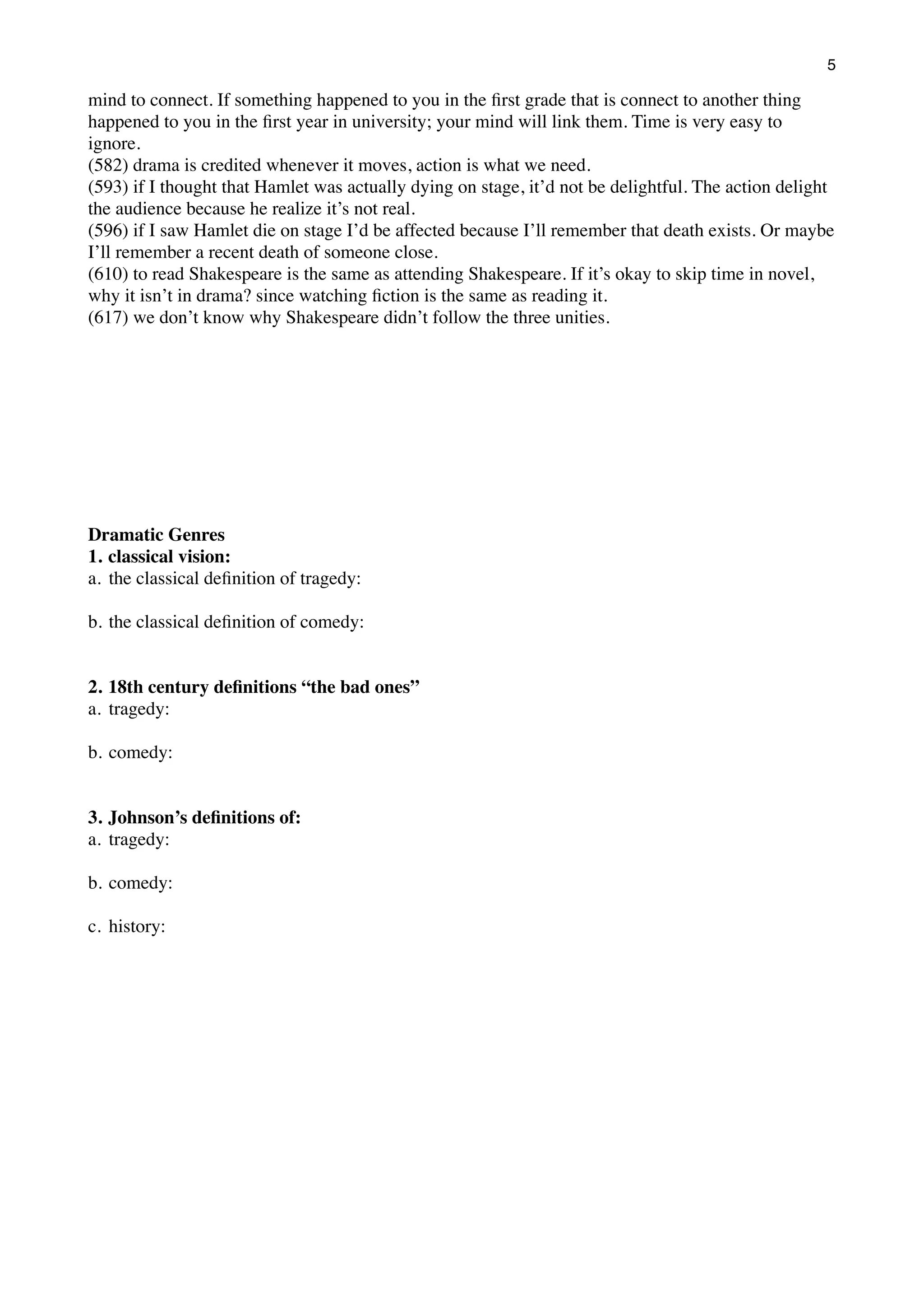 5

mind to connect. If something happened to you in the ﬁrst grade that is connect to another thing
happened to you in the ﬁrst year in university; your mind will link them. Time is very easy to
ignore.
(582) drama is credited whenever it moves, action is what we need.
(593) if I thought that Hamlet was actually dying on stage, it’d not be delightful. The action delight
the audience because he realize it’s not real.
(596) if I saw Hamlet die on stage I’d be affected because I’ll remember that death exists. Or maybe
I’ll remember a recent death of someone close.
(610) to read Shakespeare is the same as attending Shakespeare. If it’s okay to skip time in novel,
why it isn’t in drama? since watching ﬁction is the same as reading it.
(617) we don’t know why Shakespeare didn’t follow the three unities.

Dramatic Genres
1. classical vision:
a. the classical deﬁnition of tragedy:
b. the classical deﬁnition of comedy:
2. 18th century deﬁnitions “the bad ones”
a. tragedy:
b. comedy:
3. Johnson’s deﬁnitions of:
a. tragedy:
b. comedy:
c. history:

 